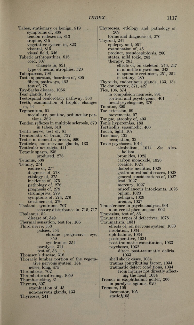Tabes, stationary or benign, 819 symptoms of, 808 tendon reflexes in, 813 trophic, 815 vegetative system in, 823 visceral, 815 visual field, 346 Tabetic arthropathies, 816 cord, 807 changes in, 821 type of neural atrophies, 520 Taboparesis, 798 Taste apparatus, disorders of, 395 fibers, pathways, 462 test of, 78 Tay-Sachs disease, 1066 Tear glands, 164 Tectospinal oculorotary pathway, 363 Teeth, examination of trophic changes in, 44 Tegmentum, 52 medullary, pontine, peduncular por¬ tions, 362 Tendon reflexes in multiple sclerosis, 570 in tabes, 813 Tenth nerve, test of, 81 Teratomata of brain, 732 Testes in dementia precox, 990 Testicles, non-nervous glands, 133 Testicular neuralgia, 441 Tetanic spasm, 238 produced, 278 Tetanus, 608 Tetany, 274 course of, 277 diagnosis of, 278 etiology of, 275 incidence of, 275 pathology of, 276 prognosis of, 279 strumipriva, 279 symptoms of, 274, 276 treatment of, 279 Thalamic syndrome, 707 sensory disturbance in, 715, 717 Thalamus, 52 disease of, 349 Thermal sensation, test for, 106 Third nerve, 353 palsies, 354 chronic progressive eye, 359 syndromes, 354 paralysis, 314 test of, 56 \ Thomsen’s disease, 316 Thoracic lumbar portion of the vegeta¬ tive nervous system, 134 nerve, long, 475 Thrombosis, 702 Thrombotic softening, 1059 Thumb-sucking, 31 Thymus, 307 examination of, 45 non-nervous glands, 133 Thyreoses, 241 Thyreoses, etiology and pathology of 269 forms and diagnosis of, 270 Thyroid, 241 epilepsy and, 951 examination of, 45 product, pseudoepiphysis, 260 states, mild toxic, 263 therapy, 261 effects of, on skeleton, 246, 247 in infantile myxedema, 243 in sporadic cretinism, 251, 252 in tetany, 280 Thyroids, endocrinous glands, 133, 134 Tic douloureux, 371, 427 Tics, 106, 874 in compulsion neurosis, 891 cortical and psychogenic, 401 facial psychogenic, 376 Tinnitus, 390 Toe extension, 99 movements, 97 Tongue, atrophy of, 403 Tonic hyperemias, 183 Torticollis, spasmodic, 400 Touch, light, 107 Toxemias, 133 occupation, 33 Toxic psychoses, 1014 alcoholism, 1014. See Alco¬ holism. bromides, 1025 carbon monoxide, 1026 cocaine, 1024 diabetes mellitus, 1028 gastro-intestinal diseases, 1028 general considerations of, 1027 lead, 1027 mercury, 1027 miscellaneous intoxicants, 1025 opium, 1023 pellagra, 1029 uremia, 1027 Transference in psychoanalysis, 901 a universal phenomenon, 902 Trapezius, test of, 86 Traumatic types of defectives, 1078 Traumatism, 1031 effects of, on nervous system, 1033 insolation, 1034 ophthalmic, 1034 postoperative, 1034 post-traumatic constitution, 1033 psychoses, 1032 direct post-traumatic deliria, 1033 shell shock cases, 1034 trauma contributing factor, 1034 traumatic defect conditions, 1034 from injuries not directly affect¬ ing the head, 1034 Tremor in exophthalmic goiter, 266 in paralysis agitans, 620 Tremors, 105 locomotor, 105 static, ^105