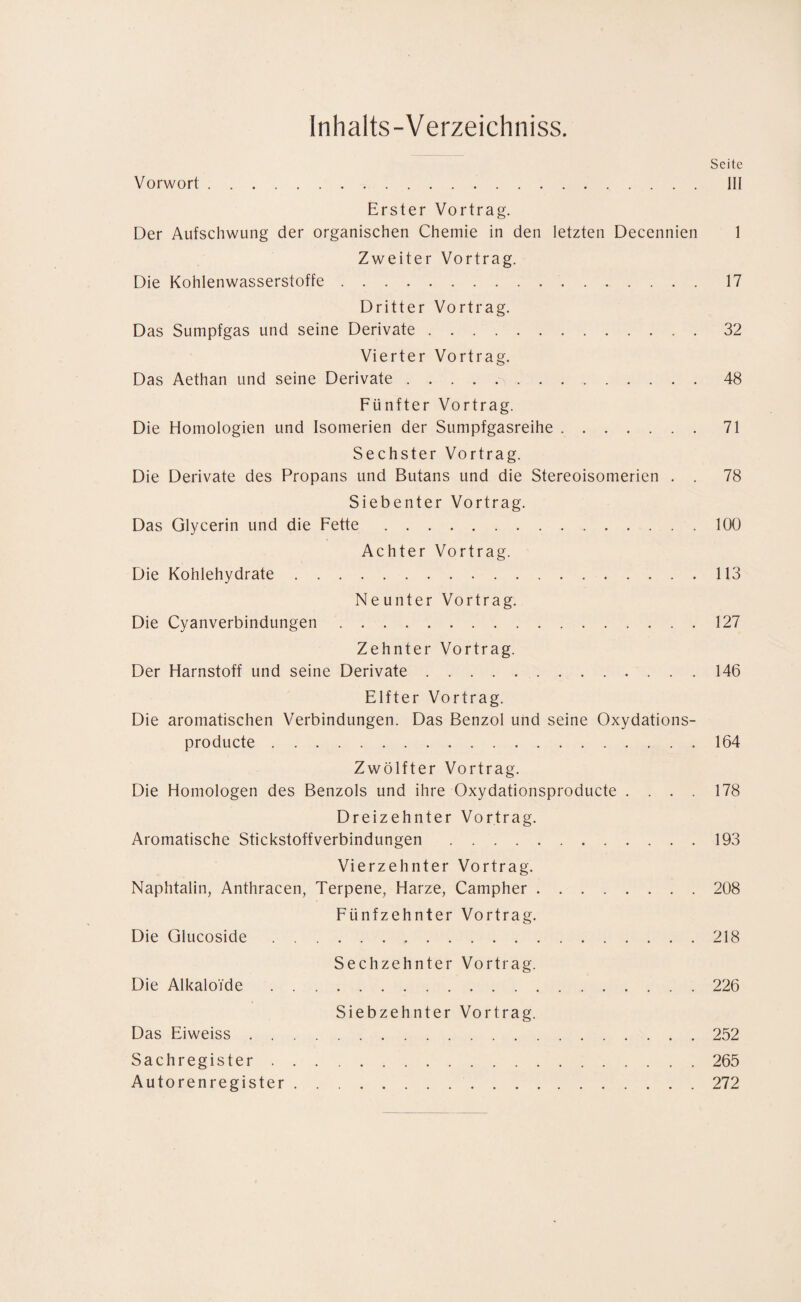 Inhalts-Verzeichniss. Seite Vorwort. III Erster Vortrag. Der Aufschwung der organischen Chemie in den letzten Decennien 1 Zweiter Vortrag. Die Kohlenwasserstoffe. 17 Dritter Vortrag. Das Sumpfgas und seine Derivate.32 Vierter Vortrag. Das Aethan und seine Derivate.48 Fünfter Vortrag. Die Homologien und Isomerien der Sumpfgasreihe.71 Sechster Vortrag. Die Derivate des Propans und Butans und die Stereoisomerien . . 78 Siebenter Vortrag. Das Glycerin und die Fette.100 Achter Vortrag. Die Kohlehydrate.113 Neunter Vortrag. Die Cyanverbindungen.127 Zehnter Vortrag. Der Harnstoff und seine Derivate. 146 Elfter Vortrag. Die aromatischen Verbindungen. Das Benzol und seine Oxydations- producte.164 Zwölfter Vortrag. Die Homologen des Benzols und ihre Oxydationsproducte .... 178 Dreizehnter Vortrag. Aromatische Stickstoffverbindungen.193 Vierzehnter Vortrag. Naphtalin, Anthracen, Terpene, Harze, Campher.208 Fünfzehnter Vortrag. Die Glucoside.218 Sechzehnter Vortrag. Die Alkaloide.226 Siebzehnter Vortrag. Das Eiweiss.252 Sachregister.265 Autorenregister.272