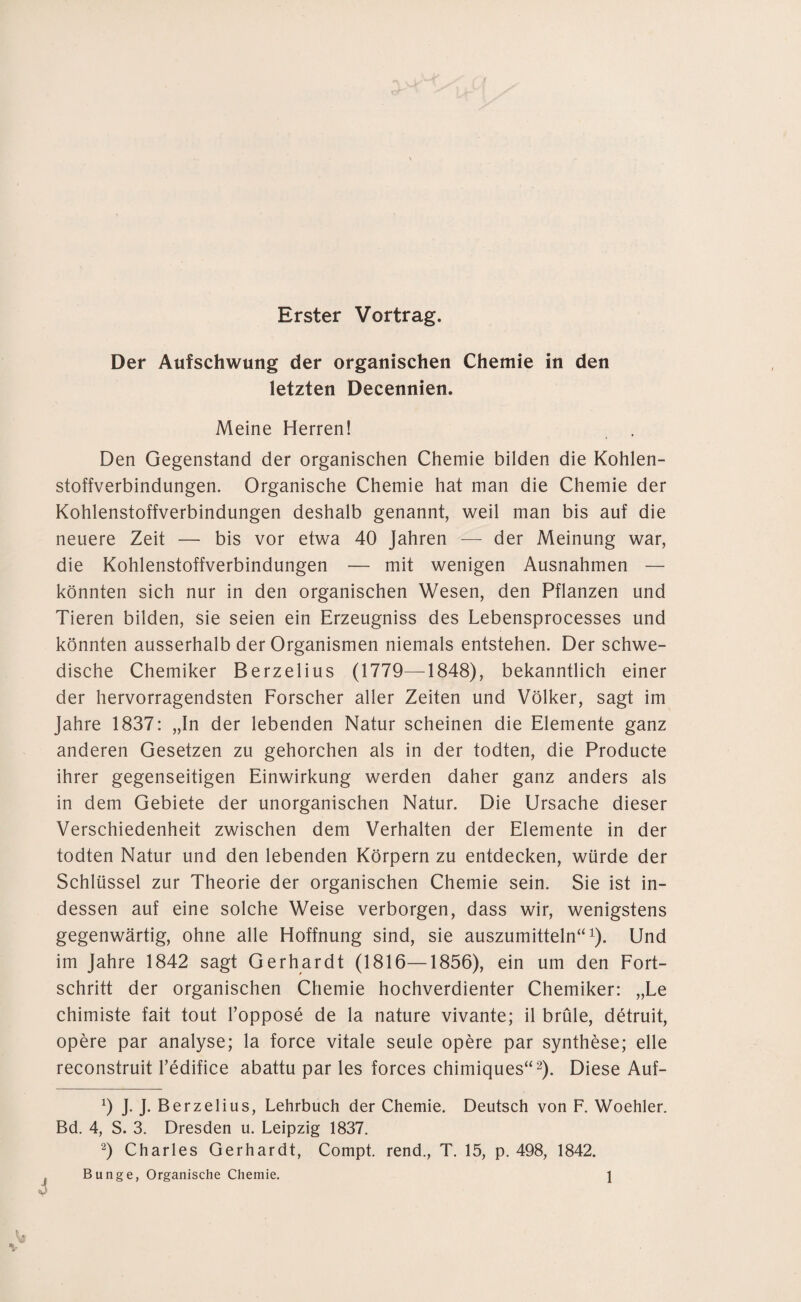 Erster Vortrag. Der Aufschwung der organischen Chemie in den letzten Decennien. Meine Herren! Den Gegenstand der organischen Chemie bilden die Kohlen¬ stoffverbindungen. Organische Chemie hat man die Chemie der Kohlenstoffverbindungen deshalb genannt, weil man bis auf die neuere Zeit — bis vor etwa 40 Jahren — der Meinung war, die Kohlenstoffverbindungen — mit wenigen Ausnahmen — könnten sich nur in den organischen Wesen, den Pflanzen und Tieren bilden, sie seien ein Erzeugniss des Lebensprocesses und könnten ausserhalb der Organismen niemals entstehen. Der schwe¬ dische Chemiker Berzelius (1779—1848), bekanntlich einer der hervorragendsten Forscher aller Zeiten und Völker, sagt im Jahre 1837: „In der lebenden Natur scheinen die Elemente ganz anderen Gesetzen zu gehorchen als in der todten, die Producte ihrer gegenseitigen Einwirkung werden daher ganz anders als in dem Gebiete der unorganischen Natur. Die Ursache dieser Verschiedenheit zwischen dem Verhalten der Elemente in der todten Natur und den lebenden Körpern zu entdecken, würde der Schlüssel zur Theorie der organischen Chemie sein. Sie ist in¬ dessen auf eine solche Weise verborgen, dass wir, wenigstens gegenwärtig, ohne alle Hoffnung sind, sie auszumitteln“1). Und im Jahre 1842 sagt Gerhardt (1816—1856), ein um den Fort¬ schritt der organischen Chemie hochverdienter Chemiker: „Le chimiste fait tout l’oppose de la nature vivante; il brüle, detruit, opere par analyse; la force vitale seule opere par Synthese; eile reconstruit l’edifice abattu par les forces chimiques“2). Diese Auf- 9 J. J. Berzelius, Lehrbuch der Chemie. Deutsch von F. Woehler. Bd. 4, S. 3. Dresden u. Leipzig 1837. 2) Charles Gerhardt, Compt. rend., T. 15, p. 498, 1842.