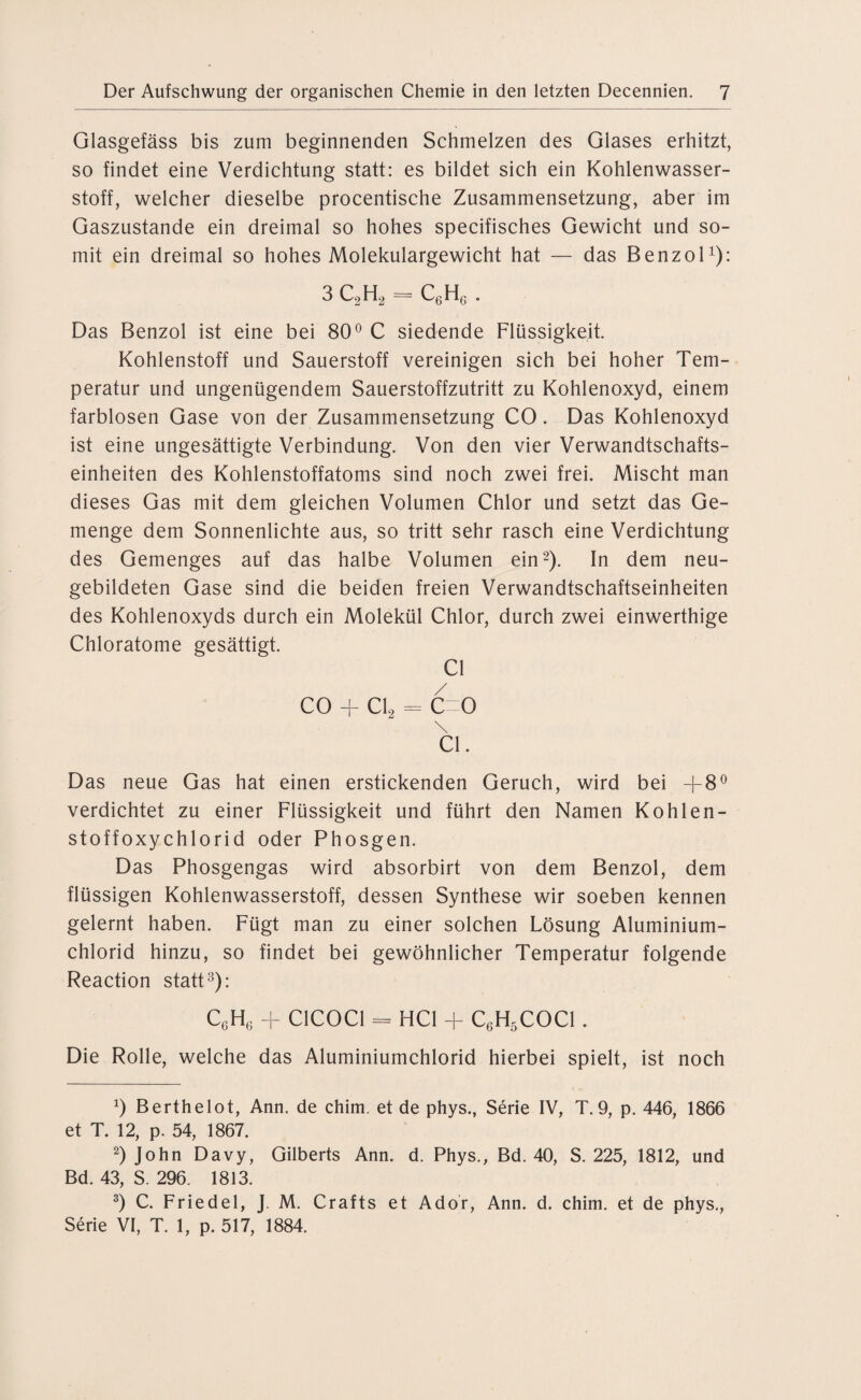 Glasgefäss bis zum beginnenden Schmelzen des Glases erhitzt, so findet eine Verdichtung statt: es bildet sich ein Kohlenwasser¬ stoff, welcher dieselbe procentische Zusammensetzung, aber im Gaszustande ein dreimal so hohes specifisches Gewicht und so¬ mit ein dreimal so hohes Molekulargewicht hat — das Benzol1): 3 C2H2 = C6Hg . Das Benzol ist eine bei 80° C siedende Flüssigkeit. Kohlenstoff und Sauerstoff vereinigen sich bei hoher Tem¬ peratur und ungenügendem Sauerstoffzutritt zu Kohlenoxyd, einem farblosen Gase von der Zusammensetzung CO. Das Kohlenoxyd ist eine ungesättigte Verbindung. Von den vier Verwandtschafts¬ einheiten des Kohlenstoffatoms sind noch zwei frei. Mischt man dieses Gas mit dem gleichen Volumen Chlor und setzt das Ge¬ menge dem Sonnenlichte aus, so tritt sehr rasch eine Verdichtung des Gemenges auf das halbe Volumen ein2). In dem neu¬ gebildeten Gase sind die beiden freien Verwandtschaftseinheiten des Kohlenoxyds durch ein Molekül Chlor, durch zwei einwerthige Chloratome gesättigt. CI CO + Cl2 = C=0 \ CI. Das neue Gas hat einen erstickenden Geruch, wird bei -j-8° verdichtet zu einer Flüssigkeit und führt den Namen Kohlen- stoffoxychlorid oder Phosgen. Das Phosgengas wird absorbirt von dem Benzol, dem flüssigen Kohlenwasserstoff, dessen Synthese wir soeben kennen gelernt haben. Fügt man zu einer solchen Lösung Aluminium¬ chlorid hinzu, so findet bei gewöhnlicher Temperatur folgende Reaction statt3): C6H6 + C1COC1 = HCl + C6H5C0C1 . Die Rolle, welche das Aluminiumchlorid hierbei spielt, ist noch *) Berthelot, Ann. de chim. et de phys., Serie IV, T. 9, p. 446, 1866 et T. 12, p. 54, 1867. 2) John Davy, Gilberts Ann. d. Phys., Bd. 40, S. 225, 1812, und Bd. 43, S. 296. 1813. 3) C. Friedei, J. M. Crafts et Ador, Ann. d. chim. et de phys., Serie VI, T. 1, p. 517, 1884.