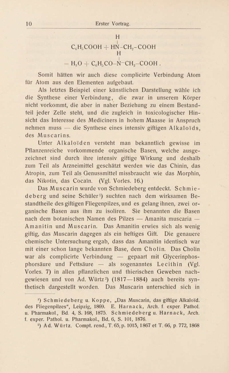 H C6H5COOH + HN-CHo-COOH H = H,0 + c(;h5co-n-ch2-cooh . Somit hätten wir auch diese complicirte Verbindung Atom für Atom aus den Elementen aufgebaut. Als letztes Beispiel einer künstlichen Darstellung wähle ich die Synthese einer Verbindung, die zwar in unserem Körper nicht vorkommt, die aber in naher Beziehung zu einem Bestand¬ teil jeder Zelle steht, und die zugleich in toxicologischer Hin¬ sicht das Interesse des Mediciners in hohem Maasse in Anspruch nehmen muss — die Synthese eines intensiv giftigen Alkaloids, des Muscarins. Unter Alkaloiden versteht man bekanntlich gewisse im Pflanzenreiche vorkommende organische Basen, welche ausge¬ zeichnet sind durch ihre intensiv giftige Wirkung und deshalb zum Teil als Arzneimittel geschätzt werden wie das Chinin, das Atropin, zum Teil als Genussmittel missbraucht wie das Morphin, das Nikotin, das Cocain. (Vgl. Vorles. 16.) Das Muscarin wurde von Schmiedeberg entdeckt. Schmie- deberg und seine Schüler1) suchten nach dem wirksamen Be¬ standteile des giftigen Fliegenpilzes, und es gelangihnen, zwei or¬ ganische Basen aus ihm zu isoliren. Sie benannten die Basen nach dem botanischen Namen des Pilzes — Amanita muscaria — Amanitin und Muscarin. Das Amanitin erwies sich als wenig giftig, das Muscarin dagegen als ein heftiges Gift. Die genauere chemische Untersuchung ergab, dass das Amanitin identisch war mit einer schon lange bekannten Base, dem Cholin. Das Cholin war als complicirte Verbindung — gepaart mit Glycerinphos¬ phorsäure und Fettsäure — als sogenanntes Lecithin (Vgl. Vorles. 7) in allen pflanzlichen und thierischen Geweben nach¬ gewiesen und von Ad. Würtz2) (1817—1884) auch bereits syn¬ thetisch dargestellt worden. Das Muscarin unterschied sich in !) Schmiedeberg u. Koppe, „Das Muscarin, das giftige Alkaloid, des Fliegenpilzes“, Leipzig, 1869. E. Harnack, Arch. f. exper. Pathol. u. Pharmakol., Bd. 4, S. 168, 1875. Schmiedeberg u. Harnack, Arch. f. exper. Pathol. u. Pharmakol., Bd. 6, S. 101, 1876. 2) Ad. Würtz. Compt. rend., T. 65, p. 1015, 1867 et T. 66, p. 772, 1868