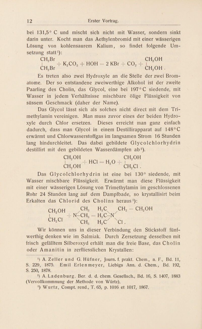 bei 131,5° C und mischt sich nicht mit Wasser, sondern sinkt darin unter. Kocht man das Aethylenbromid mit einer wässerigen Lösung von kohlensaurem Kalium, so findet folgende Um¬ setzung statt1): CLL Br CH2OH i “ + K9C03 + HOH = 2 KBr + CO., + l CH2Br “  CH2OH . Es treten also zwei Hydroxyle an die Stelle der zwei Brom¬ atome. Der so entstandene zweiwerthige Alkohol ist der zweite Paarling des Cholin, das Glycol, eine bei 197° C siedende, mit Wasser in jedem Verhältnisse mischbare ölige Flüssigkeit von süssem Geschmack (daher der Name). Das Glycol lässt sich als solches nicht direct mit dem Tri¬ methylamin vereinigen. Man muss zuvor eines der beiden Hydro¬ xyle durch Chlor ersetzen. Dieses erreicht man ganz einfach dadurch, dass man Glycol in einem Destillirapparat auf 148°C erwärmt und Chlorwasserstoffgas im langsamen Strom 16 Stunden lang hindurchleitet. Das dabei gebildete Glycolchlorhydrin destillirt mit den gebildeten Wasserdämpfen ab2). CH., OH ch9oh I + HCl = H.,0 + i CH.,OH ' CH.,CI . Das Glycolchlorhydrin ist eine bei 130° siedende, mit Wasser mischbare Flüssigkeit. Erwärmt man diese Flüssigkeit mit einer wässerigen Lösung von Trimethylamin im geschlossenen Rohr 24 Stunden lang auf dem Dampfbade, so krystallisirt beim Erkalten das Chlorid des Cholins heraus3): CH2OH CH2C1 CHo N-CH3 \ CH3 H.C CH., - CH..OH \ / H3C-N / \ H3C CI. Wir können uns in dieser Verbindung den Stickstoff fünf- werthig denken wie im Salmiak. Durch Zersetzung desselben mit frisch gefälltem Silberoxyd erhält man die freie Base, das Cholin oder Amanitin in zerfliesslichen Krystallen: b A. Zeller und G. Hüfner, Journ. f. prakt. Chem., n. F., Bd. 11, S. 229, 1875. Emil Erlen meyer, Liebigs Ann. d. Chem., Bd. 192, S. 250, 1878. 2) A. Ladenburg. Ber. d. d. chem. Gesellsch., Bd. 16, S. 1407, 1883 (Vervollkommnung der Methode von Würtz). 8) Wurtz, Compt. rend., T. 65, p. 1016 et 1017, 1867.