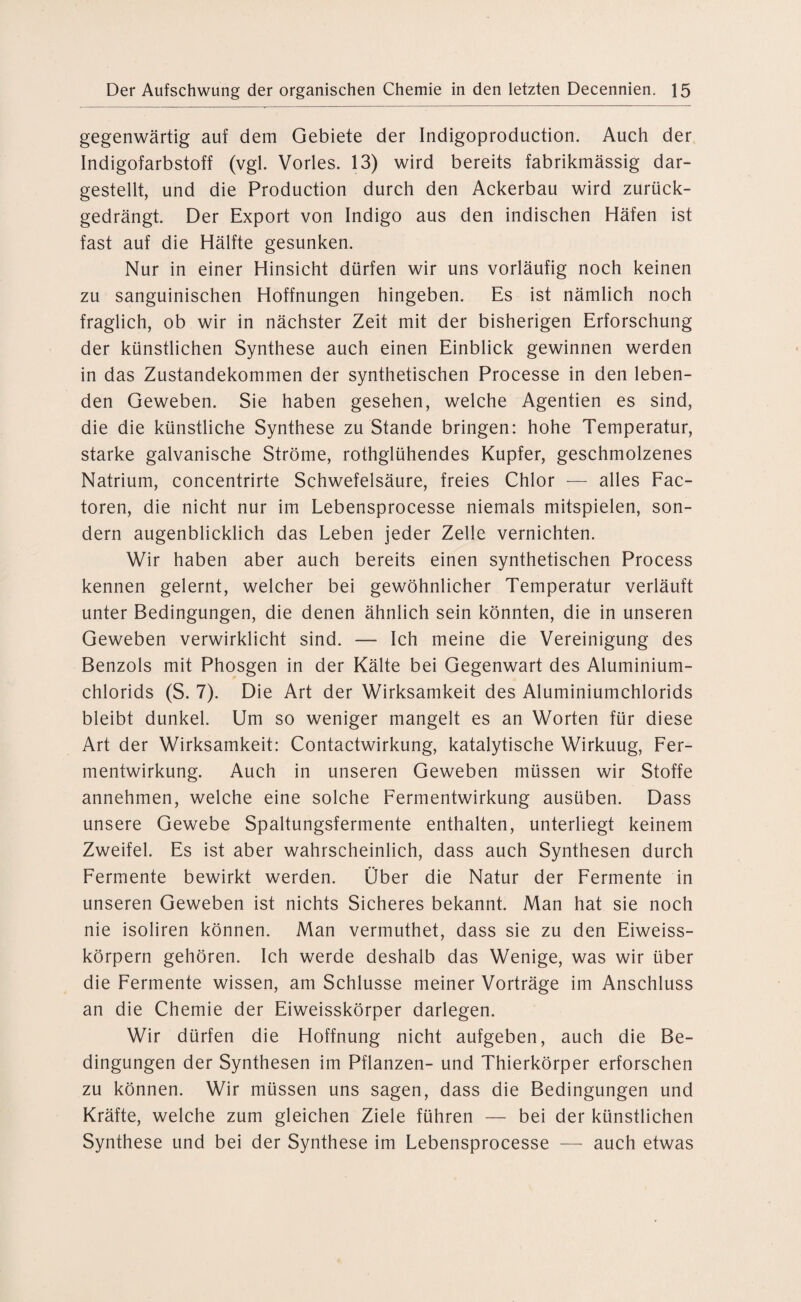 gegenwärtig auf dem Gebiete der Indigoproduction. Auch der Indigofarbstoff (vgl. Vorles. 13) wird bereits fabrikmässig dar¬ gestellt, und die Production durch den Ackerbau wird zurück¬ gedrängt. Der Export von Indigo aus den indischen Häfen ist fast auf die Hälfte gesunken. Nur in einer Hinsicht dürfen wir uns vorläufig noch keinen zu sanguinischen Hoffnungen hingeben. Es ist nämlich noch fraglich, ob wir in nächster Zeit mit der bisherigen Erforschung der künstlichen Synthese auch einen Einblick gewinnen werden in das Zustandekommen der synthetischen Processe in den leben¬ den Geweben. Sie haben gesehen, welche Agentien es sind, die die künstliche Synthese zu Stande bringen: hohe Temperatur, starke galvanische Ströme, rothglühendes Kupfer, geschmolzenes Natrium, concentrirte Schwefelsäure, freies Chlor — alles Fac- toren, die nicht nur im Lebensprocesse niemals mitspielen, son¬ dern augenblicklich das Leben jeder Zelle vernichten. Wir haben aber auch bereits einen synthetischen Process kennen gelernt, welcher bei gewöhnlicher Temperatur verläuft unter Bedingungen, die denen ähnlich sein könnten, die in unseren Geweben verwirklicht sind. — Ich meine die Vereinigung des Benzols mit Phosgen in der Kälte bei Gegenwart des Aluminium¬ chlorids (S. 7). Die Art der Wirksamkeit des Aluminiumchlorids bleibt dunkel. Um so weniger mangelt es an Worten für diese Art der Wirksamkeit: Contactwirkung, katalytische Wirkuug, Fer¬ mentwirkung. Auch in unseren Geweben müssen wir Stoffe annehmen, welche eine solche Fermentwirkung ausüben. Dass unsere Gewebe Spaltungsfermente enthalten, unterliegt keinem Zweifel. Es ist aber wahrscheinlich, dass auch Synthesen durch Fermente bewirkt werden. Über die Natur der Fermente in unseren Geweben ist nichts Sicheres bekannt. Man hat sie noch nie isoliren können. Man vermuthet, dass sie zu den Eiweiss¬ körpern gehören. Ich werde deshalb das Wenige, was wir über die Fermente wissen, am Schlüsse meiner Vorträge im Anschluss an die Chemie der Eiweisskörper darlegen. Wir dürfen die Hoffnung nicht aufgeben, auch die Be¬ dingungen der Synthesen im Pflanzen- und Thierkörper erforschen zu können. Wir müssen uns sagen, dass die Bedingungen und Kräfte, welche zum gleichen Ziele führen — bei der künstlichen Synthese und bei der Synthese im Lebensprocesse — auch etwas