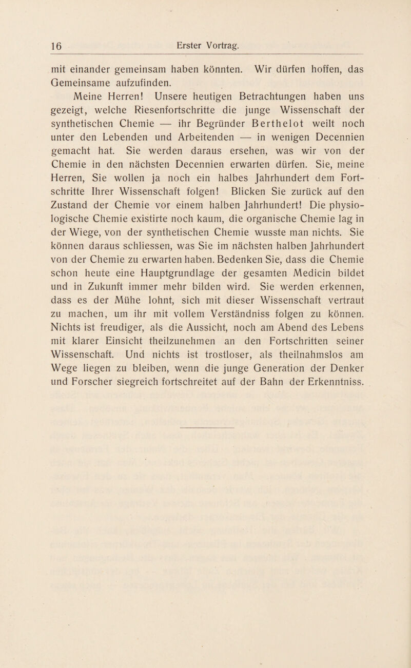 mit einander gemeinsam haben könnten. Wir dürfen hoffen, das Gemeinsame aufzufinden. Meine Herren! Unsere heutigen Betrachtungen haben uns gezeigt, welche Riesenfortschritte die junge Wissenschaft der synthetischen Chemie — ihr Begründer Berthelot weilt noch unter den Lebenden und Arbeitenden — in wenigen Decennien gemacht hat. Sie werden daraus ersehen, was wir von der Chemie in den nächsten Decennien erwarten dürfen. Sie, meine Herren, Sie wollen ja noch ein halbes Jahrhundert dem Fort¬ schritte Ihrer Wissenschaft folgen! Blicken Sie zurück auf den Zustand der Chemie vor einem halben Jahrhundert! Die physio¬ logische Chemie existirte noch kaum, die organische Chemie lag in der Wiege, von der synthetischen Chemie wusste man nichts. Sie können daraus schliessen, was Sie im nächsten halben Jahrhundert von der Chemie zu erwarten haben. Bedenken Sie, dass die Chemie schon heute eine Hauptgrundlage der gesamten Medicin bildet und in Zukunft immer mehr bilden wird. Sie werden erkennen, dass es der Mühe lohnt, sich mit dieser Wissenschaft vertraut zu machen, um ihr mit vollem Verständniss folgen zu können. Nichts ist freudiger, als die Aussicht, noch am Abend des Lebens mit klarer Einsicht theilzunehmen an den Fortschritten seiner Wissenschaft. Und nichts ist trostloser, als theilnahmslos am Wege liegen zu bleiben, wenn die junge Generation der Denker und Forscher siegreich fortschreitet auf der Bahn der Erkenntniss.