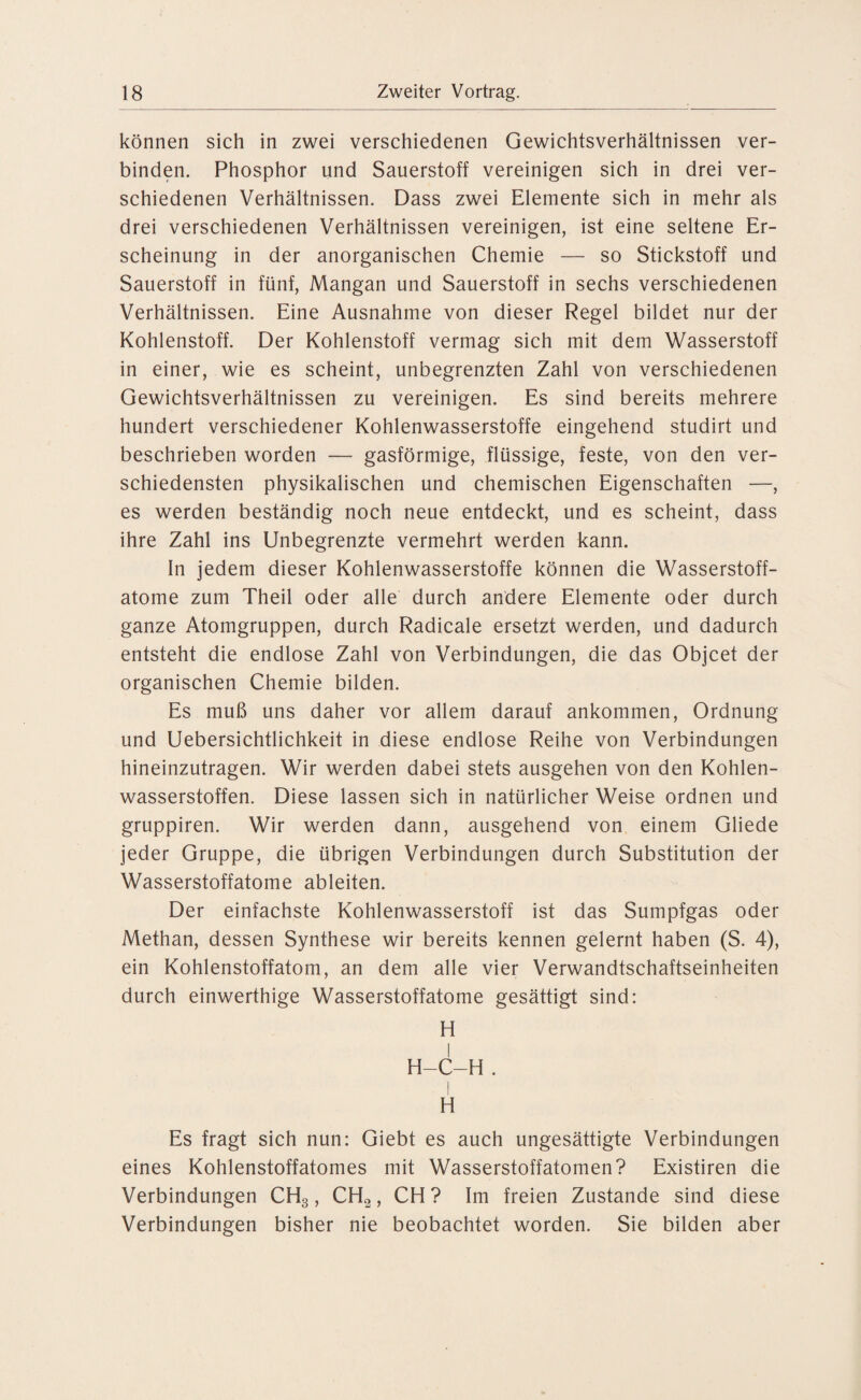 können sich in zwei verschiedenen Gewichtsverhältnissen ver¬ binden. Phosphor und Sauerstoff vereinigen sich in drei ver¬ schiedenen Verhältnissen. Dass zwei Elemente sich in mehr als drei verschiedenen Verhältnissen vereinigen, ist eine seltene Er¬ scheinung in der anorganischen Chemie — so Stickstoff und Sauerstoff in fünf, Mangan und Sauerstoff in sechs verschiedenen Verhältnissen. Eine Ausnahme von dieser Regel bildet nur der Kohlenstoff. Der Kohlenstoff vermag sich mit dem Wasserstoff in einer, wie es scheint, unbegrenzten Zahl von verschiedenen Gewichtsverhältnissen zu vereinigen. Es sind bereits mehrere hundert verschiedener Kohlenwasserstoffe eingehend studirt und beschrieben worden — gasförmige, flüssige, feste, von den ver¬ schiedensten physikalischen und chemischen Eigenschaften —, es werden beständig noch neue entdeckt, und es scheint, dass ihre Zahl ins Unbegrenzte vermehrt werden kann. In jedem dieser Kohlenwasserstoffe können die Wasserstoff¬ atome zum Theil oder alle durch andere Elemente oder durch ganze Atomgruppen, durch Radicale ersetzt werden, und dadurch entsteht die endlose Zahl von Verbindungen, die das Objcet der organischen Chemie bilden. Es muß uns daher vor allem darauf ankommen, Ordnung und Uebersichtlichkeit in diese endlose Reihe von Verbindungen hineinzutragen. Wir werden dabei stets ausgehen von den Kohlen¬ wasserstoffen. Diese lassen sich in natürlicher Weise ordnen und gruppiren. Wir werden dann, ausgehend von einem Gliede jeder Gruppe, die übrigen Verbindungen durch Substitution der Wasserstoffatome ableiten. Der einfachste Kohlenwasserstoff ist das Sumpfgas oder Methan, dessen Synthese wir bereits kennen gelernt haben (S. 4), ein Kohlenstoffatom, an dem alle vier Verwandtschaftseinheiten durch einwerthige Wasserstoffatome gesättigt sind: H H-C-H. H Es fragt sich nun: Giebt es auch ungesättigte Verbindungen eines Kohlenstoffatomes mit Wasserstoffatomen? Existiren die Verbindungen CH3, CH2, CH? Im freien Zustande sind diese Verbindungen bisher nie beobachtet worden. Sie bilden aber