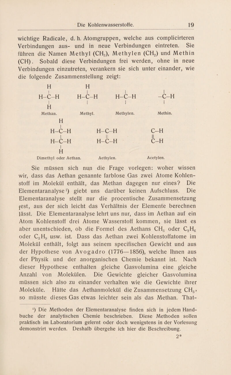 wichtige Radicale, d. h. Atomgruppen, welche aus complicirteren Verbindungen aus- und in neue Verbindungen eintreten. Sie führen die Namen Methyl (CH3), Methylen (CH2) und Methin (CH). Sobald diese Verbindungen frei werden, ohne in neue Verbindungen einzutreten, verankern sie sich unter einander, wie die folgende Zusammenstellung zeigt: H H llll H-C-H 1 H H-C- 1 -H H-C-H 1 -C-H 1 Methan. H Methyl. Methylen. Methin. | H-C-H H-C-H C-H 1 II C-H H-C-H 1 H H-C-H Dimethyl oder Aethan. Aethylen. Acetylen. Sie müssen sich nun die Frage vorlegen: woher wissen wir, dass das Aethan genannte farblose Gas zwei Atome Kohlen¬ stoff im Molekül enthält, das Methan dagegen nur eines? Die Elementaranalyse1) giebt uns darüber keinen Aufschluss. Die Elementaranalyse stellt nur die procentische Zusammensetzung fest, aus der sich leicht das Verhältnis der Elemente berechnen lässt. Die Elementaranalyse lehrt uns nur, dass im Aethan auf ein Atom Kohlenstoff drei Atome Wasserstoff kommen, sie lässt es aber unentschieden, ob die Formel des Aethans CH3 oder C2H6 oder C3H9 usw. ist. Dass das Aethan zwei Kohlenstoffatome im Molekül enthält, folgt aus seinem specifischen Gewicht und aus der Hypothese von Avogadro (1776—1856), welche Ihnen aus der Physik und der anorganischen Chemie bekannt ist. Nach dieser Hypothese enthalten gleiche Gasvolumina eine gleiche Anzahl von Molekülen. Die Gewichte gleicher Gasvolumina müssen sich also zu einander verhalten wie die Gewichte ihrer Moleküle. Hätte das Aethanmolekül die Zusammensetzung CH3> so müsste dieses Gas etwas leichter sein als das Methan. That- l) Die Methoden der Elementaranalyse finden sich in jedem Hand¬ buche der analytischen Chemie beschrieben. Diese Methoden sollen praktisch im Laboratorium gelernt oder doch wenigstens in der Vorlesung demonstrirt werden. Deshalb übergehe ich hier die Beschreibung. 2*