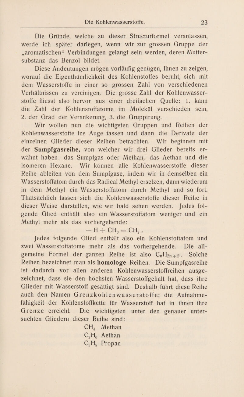 Die Gründe, welche zu dieser Structurformel veranlassen, werde ich später darlegen, wenn wir zur grossen Gruppe der „aromatischen“ Verbindungen gelangt sein werden, deren Mutter¬ substanz das Benzol bildet. Diese Andeutungen mögen vorläufig genügen, Ihnen zu zeigen, worauf die Eigenthümlichkeit des Kohlenstoffes beruht, sich mit dem Wasserstoffe in einer so grossen Zahl von verschiedenen Verhältnissen zu vereinigen. Die grosse Zahl der Kohlenwasser¬ stoffe fliesst also hervor aus einer dreifachen Quelle: 1. kann die Zahl der Kohlenstoffatome im Molekül verschieden sein, 2. der Grad der Verankerung, 3. die Gruppirung. Wir wollen nun die wichtigsten Gruppen und Reihen der Kohlenwasserstoffe ins Auge fassen und dann die Derivate der einzelnen Glieder dieser Reihen betrachten. Wir beginnen mit der Sumpfgasreihe, von welcher wir drei Glieder bereits er¬ wähnt haben: das Sumpfgas oder Methan, das Aethan und die isomeren Hexane. Wir können alle Kohlenwasserstoffe dieser Reihe ableiten von dem Sumpfgase, indem wir in demselben ein Wasserstoffatom durch das Radical Methyl ersetzen, dann wiederum in dem Methyl ein Wasserstoffatom durch Methyl und so fort. Thatsächlich lassen sich die Kohlenwasserstoffe dieser Reihe in dieser Weise darstellen, wie wir bald sehen werden. Jedes fol¬ gende Glied enthält also ein Wasserstoffatom weniger und ein Methyl mehr als das vorhergehende: — H + CH3 = CH2 . Jedes folgende Glied enthält also ein Kohlenstoffatom und zwei Wasserstoffatome mehr als das vorhergehende. Die all¬ gemeine Formel der ganzen Reihe ist also CnH2n + 2- Solche Reihen bezeichnet man als homologe Reihen. Die Sumpfgasreihe ist dadurch vor allen anderen Kohlenwasserstoffreihen ausge¬ zeichnet, dass sie den höchsten Wasserstoffgehalt hat, dass ihre Glieder mit Wasserstoff gesättigt sind. Deshalb führt diese Reihe auch den Namen Grenzkohlenwasserstoffe; die Aufnahme¬ fähigkeit der Kohlenstoffkette für Wasserstoff hat in ihnen ihre Grenze erreicht. Die wichtigsten unter den genauer unter¬ suchten Gliedern dieser Reihe sind: CH4 Methan C2H6 Aethan C3H8 Propan