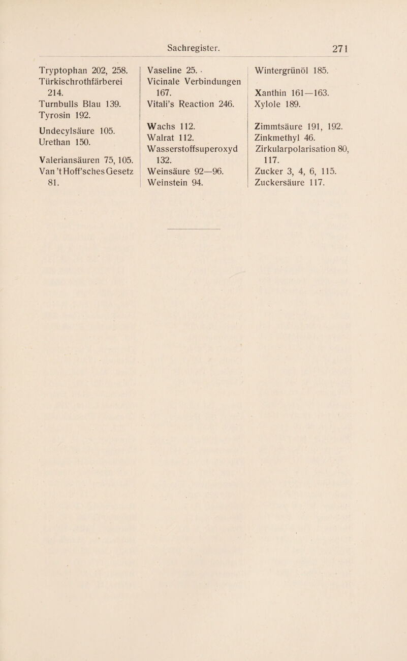 Tryptophan 202, 258. Türkischrothfärberei 214. Turnbulls Blau 139. Tyrosin 192. Undecylsäure 105. Urethan 150. Valeriansäuren 75, 105. Van ’t Hoffsches Gesetz 81. Vaseline 25. . Vicinale Verbindungen 167. Vitali’s Reaction 246. Wachs 112. Walrat 112. Wasserstoffsuperoxyd 132. Weinsäure 92—96. Weinstein 94. Wintergrünöl 185. Xanthin 161 — 163. Xylole 189. Zimmtsäure 191, 192. Zinkmethyl 46. Zirkularpolarisation 80, 117. Zucker 3, 4, 6, 115. Zuckersäure 117.