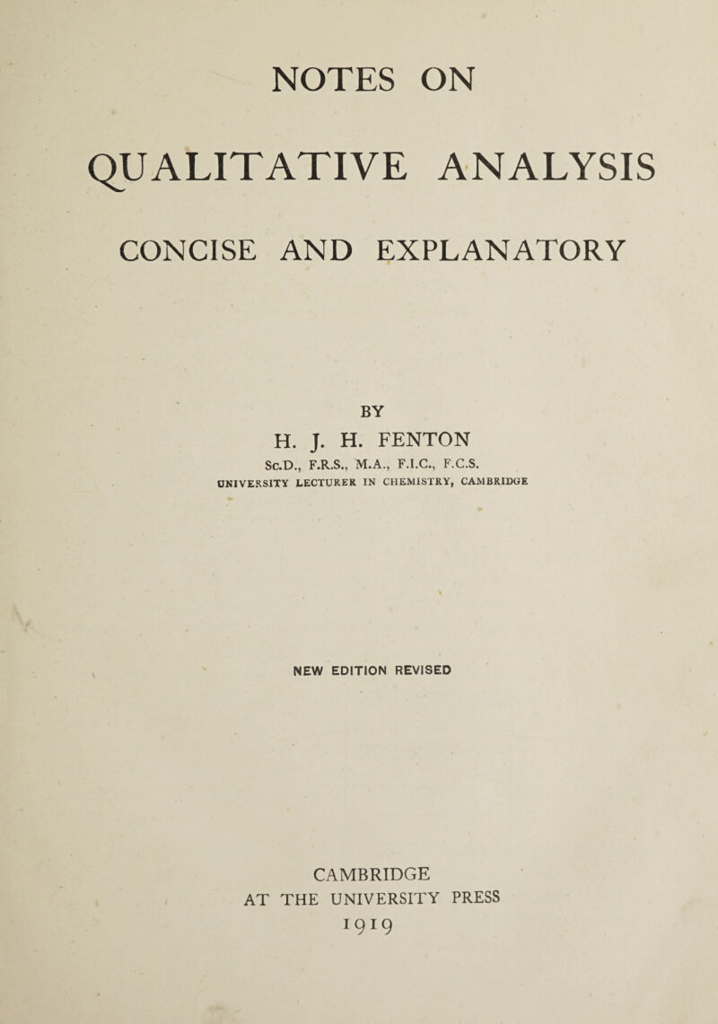 NOTES ON QUALITATIVE ANALYSIS CONCISE AND EXPLANATORY BY H. J. H. FENTON Sc.D., F.R.S., M.A., F.I.C., F.C.S. UNIVERSITY LECTURER IN CHEMISTRY, CAMBRIDGE NEW EDITION REVISED CAMBRIDGE AT THE UNIVERSITY PRESS 1919