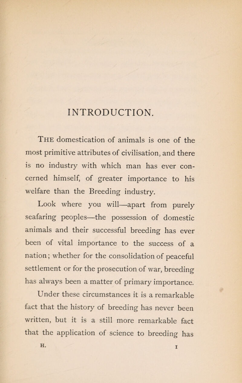 INTRODUCTION. The domestication of animals is one of the most primitive attributes of civilisation, and there is no industry with which man has ever con¬ cerned himself, of greater importance to his welfare than the Breeding industry. Look where you will—apart from purely seafaring peoples—the possession of domestic animals and their successful breeding has ever been of vital importance to the success of a nation; whether for the consolidation of peaceful settlement or for the prosecution of war, breeding has always been a matter of primary importance. Under these circumstances it is a remarkable fact that the history of breeding has never been written, but it is a still more remarkable fact that the application of science to breeding has H.