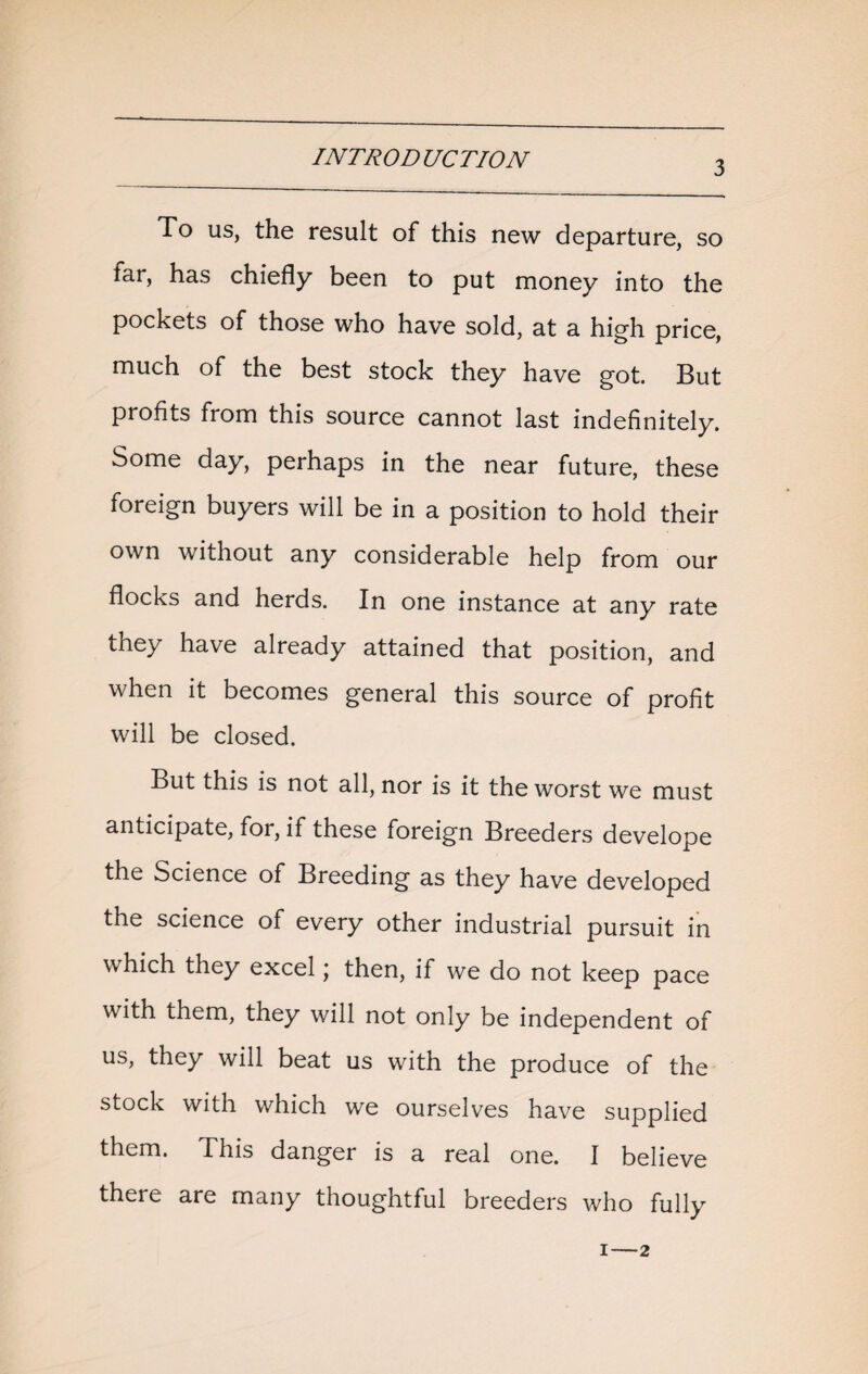 3 To us, the result of this new departure, so far, has chiefly been to put money into the pockets of those who have sold, at a high price, much of the best stock they have got. But profits from this source cannot last indefinitely. Some day, perhaps in the near future, these foreign buyers will be in a position to hold their own without any considerable help from our flocks and herds. In one instance at any rate they have already attained that position, and when it becomes general this source of profit will be closed. But this is not all, nor is it the worst we must anticipate, for, if these foreign Breeders develope the Science of Breeding as they have developed the science of every other industrial pursuit in which they excel j then, if we do not keep pace with them, they will not only be independent of us, they will beat us with the produce of the stock with which we ourselves have supplied them. This danger is a real one. I believe there are many thoughtful breeders who fully