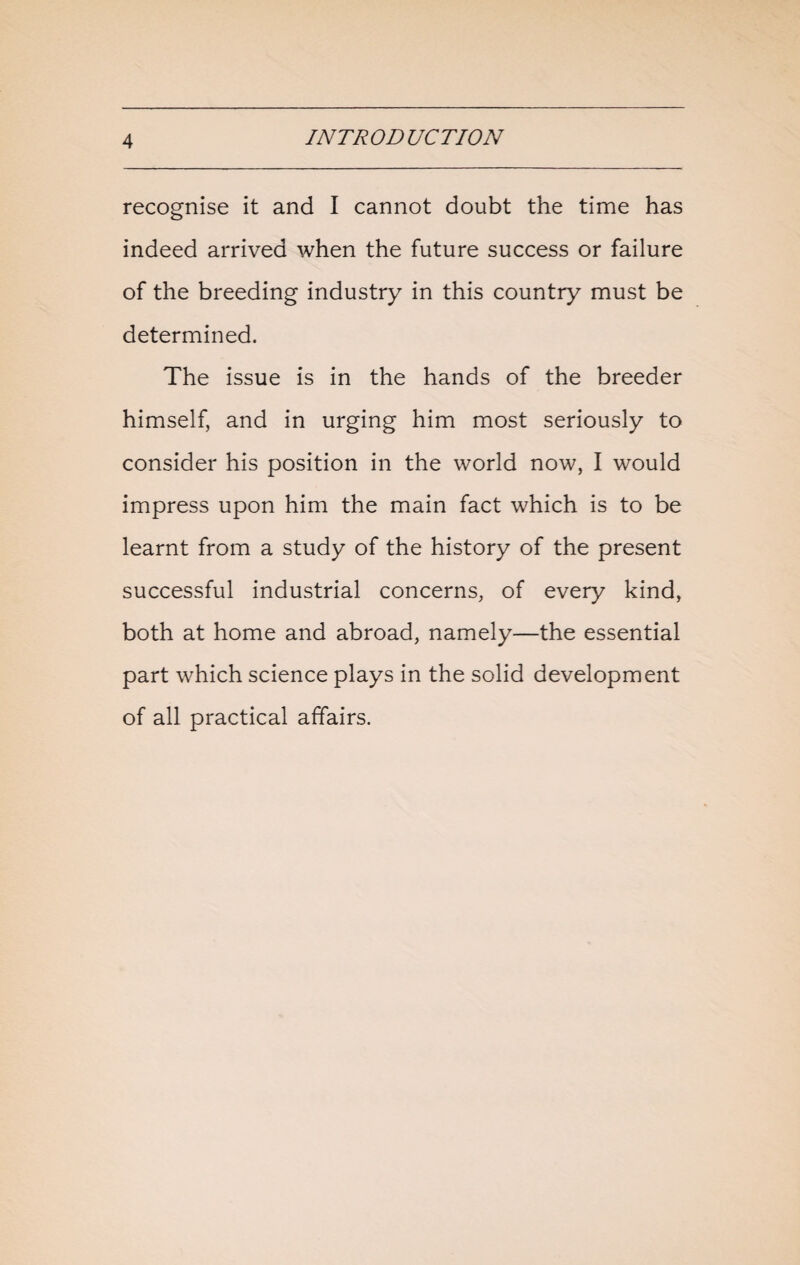 recognise it and I cannot doubt the time has indeed arrived when the future success or failure of the breeding industry in this country must be determined. The issue is in the hands of the breeder himself, and in urging him most seriously to consider his position in the world now, I would impress upon him the main fact which is to be learnt from a study of the history of the present successful industrial concerns, of every kind, both at home and abroad, namely—the essential part which science plays in the solid development of all practical affairs.
