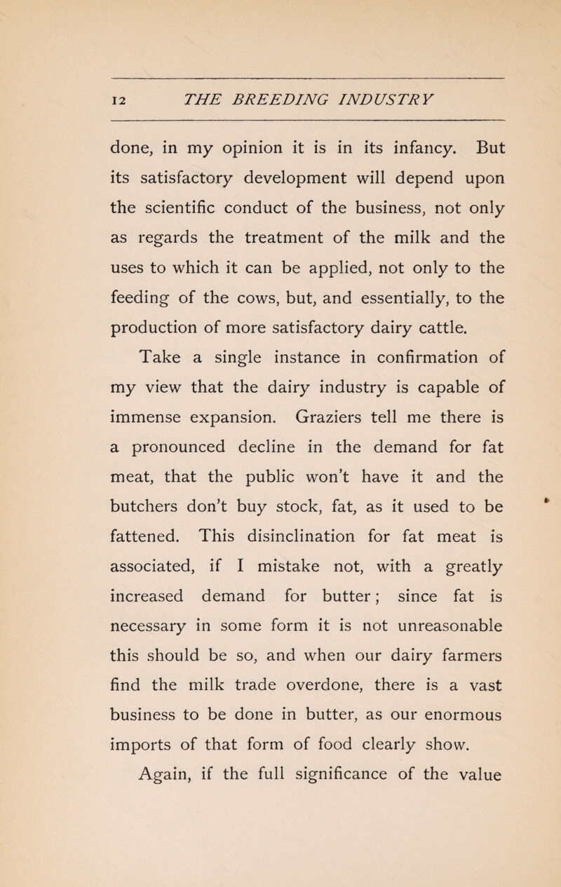 done, in my opinion it is in its infancy. But its satisfactory development will depend upon the scientific conduct of the business, not only as regards the treatment of the milk and the uses to which it can be applied, not only to the feeding of the cows, but, and essentially, to the production of more satisfactory dairy cattle. Take a single instance in confirmation of my view that the dairy industry is capable of immense expansion. Graziers tell me there is a pronounced decline in the demand for fat meat, that the public won’t have it and the butchers don’t buy stock, fat, as it used to be fattened. This disinclination for fat meat is associated, if I mistake not, with a greatly increased demand for butter; since fat is necessary in some form it is not unreasonable this should be so, and when our dairy farmers find the milk trade overdone, there is a vast business to be done in butter, as our enormous imports of that form of food clearly show. Again, if the full significance of the value