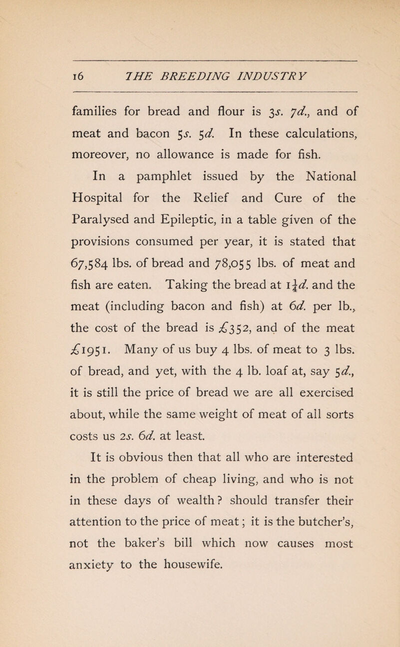 families for bread and flour is 3^. yd., and of meat and bacon $s. 5d. In these calculations, moreover, no allowance is made for fish. In a pamphlet issued by the National Hospital for the Relief and Cure of the Paralysed and Epileptic, in a table given of the provisions consumed per year, it is stated that 67,584 lbs. of bread and 78,055 lbs. of meat and fish are eaten. Taking the bread at i\d. and the meat (including bacon and fish) at 6d. per lb., the cost of the bread is £352, and of the meat ^1951. Many of us buy 4 lbs. of meat to 3 lbs. of bread, and yet, with the 4 lb. loaf at, say 5 d.f it is still the price of bread we are all exercised about, while the same weight of meat of all sorts costs us 2s. 6d. at least. It is obvious then that all who are interested in the problem of cheap living, and who is not in these days of wealth ? should transfer their attention to the price of meat; it is the butcher’s, not the baker’s bill which now causes most anxiety to the housewife.