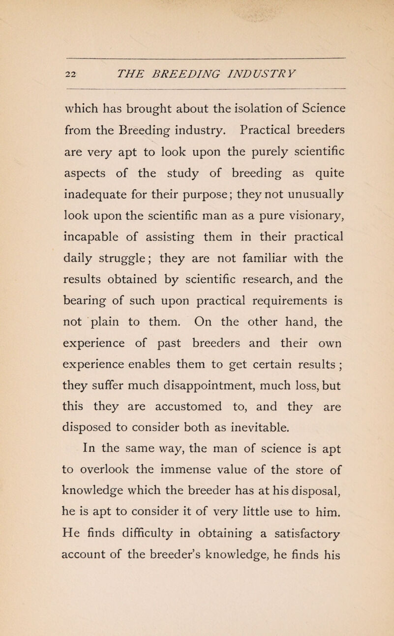 which has brought about the isolation of Science from the Breeding industry. Practical breeders are very apt to look upon the purely scientific aspects of the study of breeding as quite inadequate for their purpose; they not unusually look upon the scientific man as a pure visionary, incapable of assisting them in their practical daily struggle; they are not familiar with the results obtained by scientific research, and the bearing of such upon practical requirements is not plain to them. On the other hand, the experience of past breeders and their own experience enables them to get certain results ; they suffer much disappointment, much loss, but this they are accustomed to, and they are disposed to consider both as inevitable. In the same way, the man of science is apt to overlook the immense value of the store of knowledge which the breeder has at his disposal, he is apt to consider it of very little use to him. He finds difficulty in obtaining a satisfactory account of the breeder s knowledge, he finds his