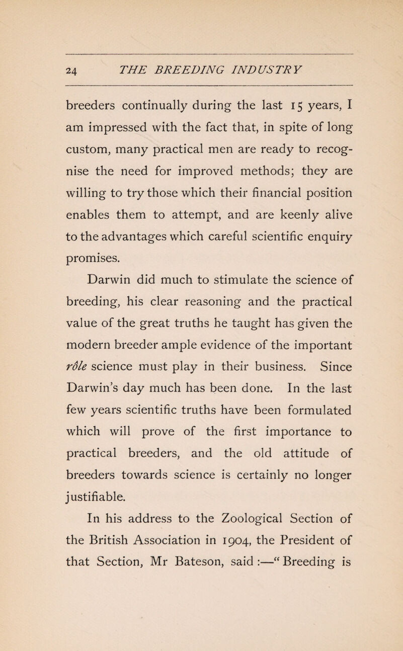 breeders continually during the last 15 years, I am impressed with the fact that, in spite of long custom, many practical men are ready to recog¬ nise the need for improved methods; they are willing to try those which their financial position enables them to attempt, and are keenly alive to the advantages which careful scientific enquiry promises. Darwin did much to stimulate the science of breeding, his clear reasoning and the practical value of the great truths he taught has given the modern breeder ample evidence of the important rdle science must play in their business. Since Darwin’s day much has been done. In the last few years scientific truths have been formulated which will prove of the first importance to practical breeders, and the old attitude of breeders towards science is certainly no longer justifiable. In his address to the Zoological Section of the British Association in 1904, the President of that Section, Mr Bateson, said :—“ Breeding is
