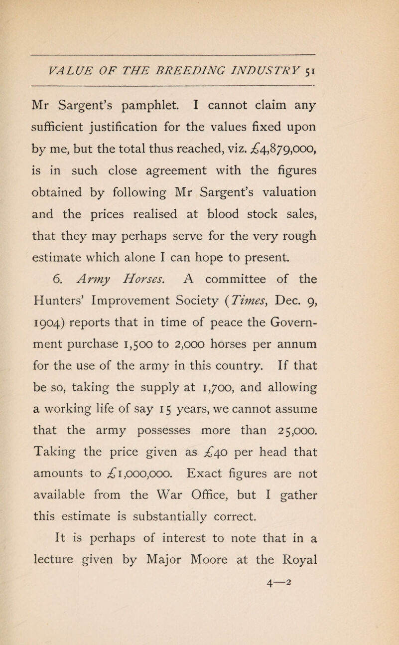 Mr Sargent’s pamphlet. I cannot claim any sufficient justification for the values fixed upon by me, but the total thus reached, viz. ,£4,879,000, is in such close agreement with the figures obtained by following Mr Sargent’s valuation and the prices realised at blood stock sales, that they may perhaps serve for the very rough estimate which alone I can hope to present. 6. Army Horses. A committee of the Hunters’ Improvement Society (Times, Dec. 9, 1904) reports that in time of peace the Govern¬ ment purchase 1,500 to 2,000 horses per annum for the use of the army in this country. If that be so, taking the supply at 1,700, and allowing a working life of say 15 years, we cannot assume that the army possesses more than 25,000. Taking the price given as £40 per head that amounts to £1,000,000. Exact figures are not available from the War Office, but I gather this estimate is substantially correct. It is perhaps of interest to note that in a lecture given by Major Moore at the Royal 4—2