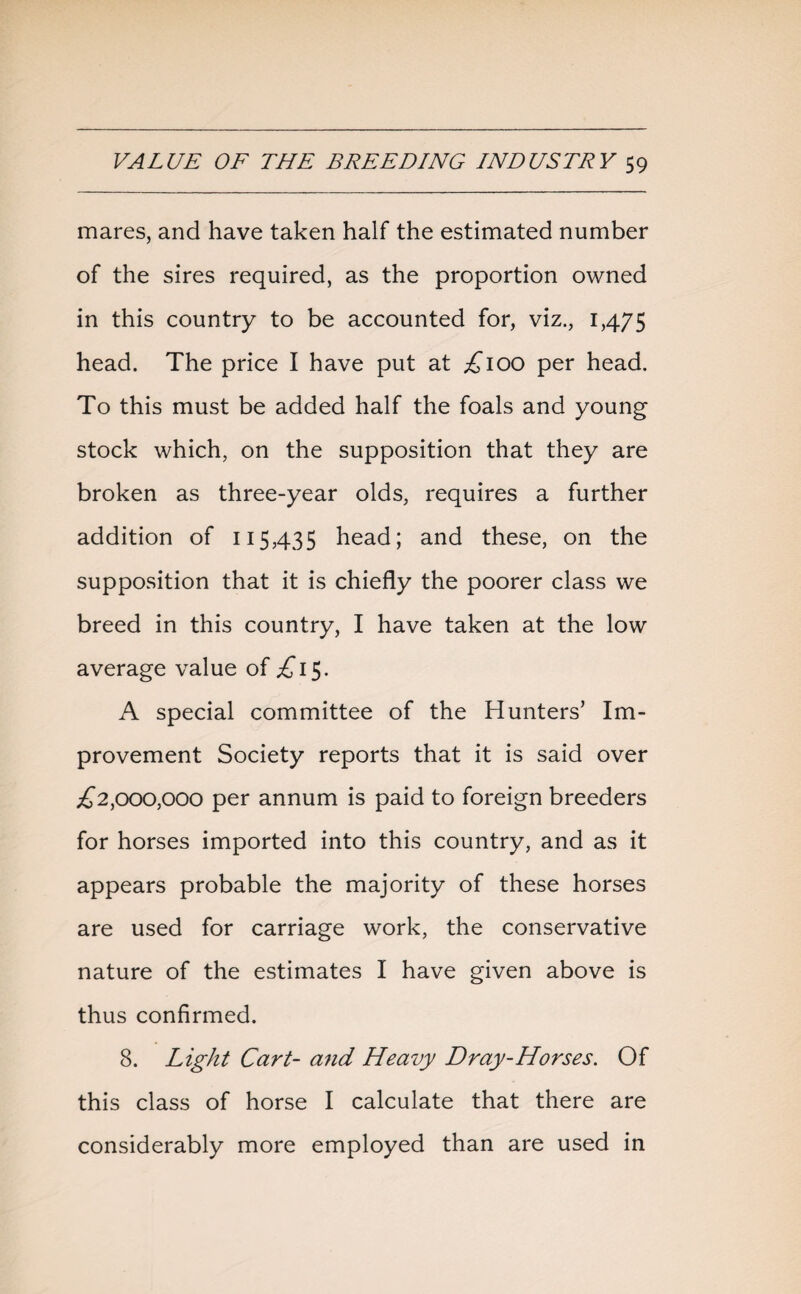 mares, and have taken half the estimated number of the sires required, as the proportion owned in this country to be accounted for, viz., 1,475 head. The price I have put at £100 per head. To this must be added half the foals and young stock which, on the supposition that they are broken as three-year olds, requires a further addition of 115,435 head; and these, on the supposition that it is chiefly the poorer class we breed in this country, I have taken at the low average value of ^15. A special committee of the Hunters’ Im¬ provement Society reports that it is said over ^2,000,000 per annum is paid to foreign breeders for horses imported into this country, and as it appears probable the majority of these horses are used for carriage work, the conservative nature of the estimates I have given above is thus confirmed. 8. Light Cart- and Heavy Dray-Horses. Of this class of horse I calculate that there are considerably more employed than are used in