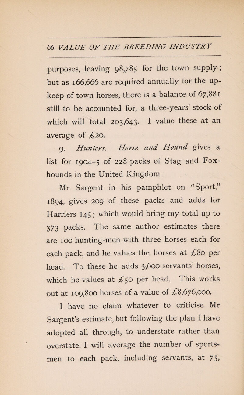 purposes, leaving 98,785 for the town supply ; but as 166,666 are required annually for the up¬ keep of town horses, there is a balance of 67,881 still to be accounted for, a three-years’ stock of which will total 203,643. I value these at an average of £20. 9. Hunters. Horse and Hound gives a list for 1904-5 of 228 packs of Stag and Fox¬ hounds in the United Kingdom. Mr Sargent in his pamphlet on “Sport,” 1894, gives 209 of these packs and adds for Harriers 145; which would bring my total up to 373 packs. The same author estimates there are 100 hunting-men with three horses each for each pack, and he values the horses at £80 per head. To these he adds 3,600 servants’ horses, which he values at £50 per head. This works out at 109,800 horses of a value of ^8,676,000. I have no claim whatever to criticise Mr Sargent’s estimate, but following the plan I have adopted all through, to understate rather than overstate, I will average the number of sports¬ men to each pack, including servants, at 75,