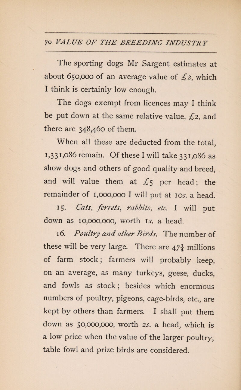 The sporting dogs Mr Sargent estimates at about 650,000 of an average value of £2, which I think is certainly low enough. The dogs exempt from licences may I think be put down at the same relative value, £2, and there are 348,460 of them. When all these are deducted from the total, 1,33 1,086 remain. Of these I will take 331,086 as show dogs and others of good quality and breed, and will value them at £5 per head; the remainder of 1,000,000 I will put at 10s. a head. 15. Cats, ferrets, rabbits, etc. I will put down as 10,000,000, worth is. a head. 16. Poultry and other Birds. The number of these will be very large. There are 47J millions of farm stock; farmers will probably keep, on an average, as many turkeys, geese, ducks, and fowls as stock; besides which enormous numbers of poultry, pigeons, cage-birds, etc., are kept by others than farmers. I shall put them down as 50,000,000, worth 2s. a head, which is a low price when the value of the larger poultry, table fowl and prize birds are considered.