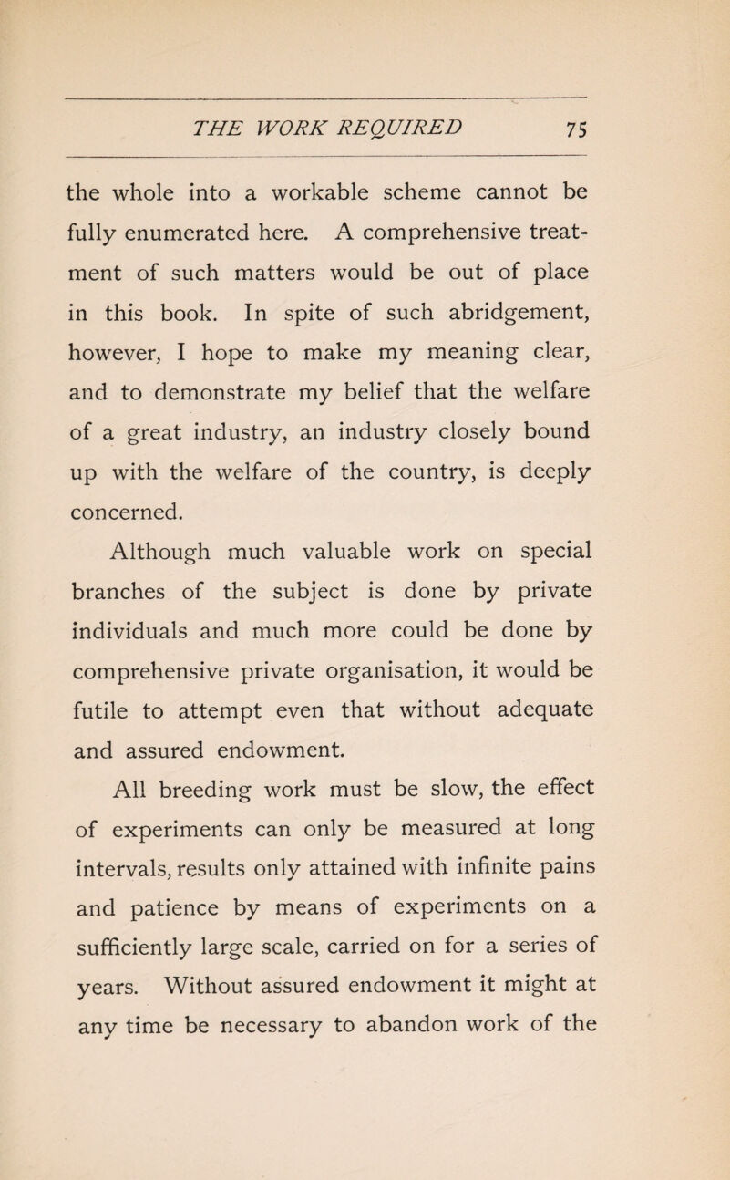 the whole into a workable scheme cannot be fully enumerated here. A comprehensive treat¬ ment of such matters would be out of place in this book. In spite of such abridgement, however, I hope to make my meaning clear, and to demonstrate my belief that the welfare of a great industry, an industry closely bound up with the welfare of the country, is deeply concerned. Although much valuable work on special branches of the subject is done by private individuals and much more could be done by comprehensive private organisation, it would be futile to attempt even that without adequate and assured endowment. All breeding work must be slow, the effect of experiments can only be measured at long intervals, results only attained with infinite pains and patience by means of experiments on a sufficiently large scale, carried on for a series of years. Without assured endowment it might at any time be necessary to abandon work of the