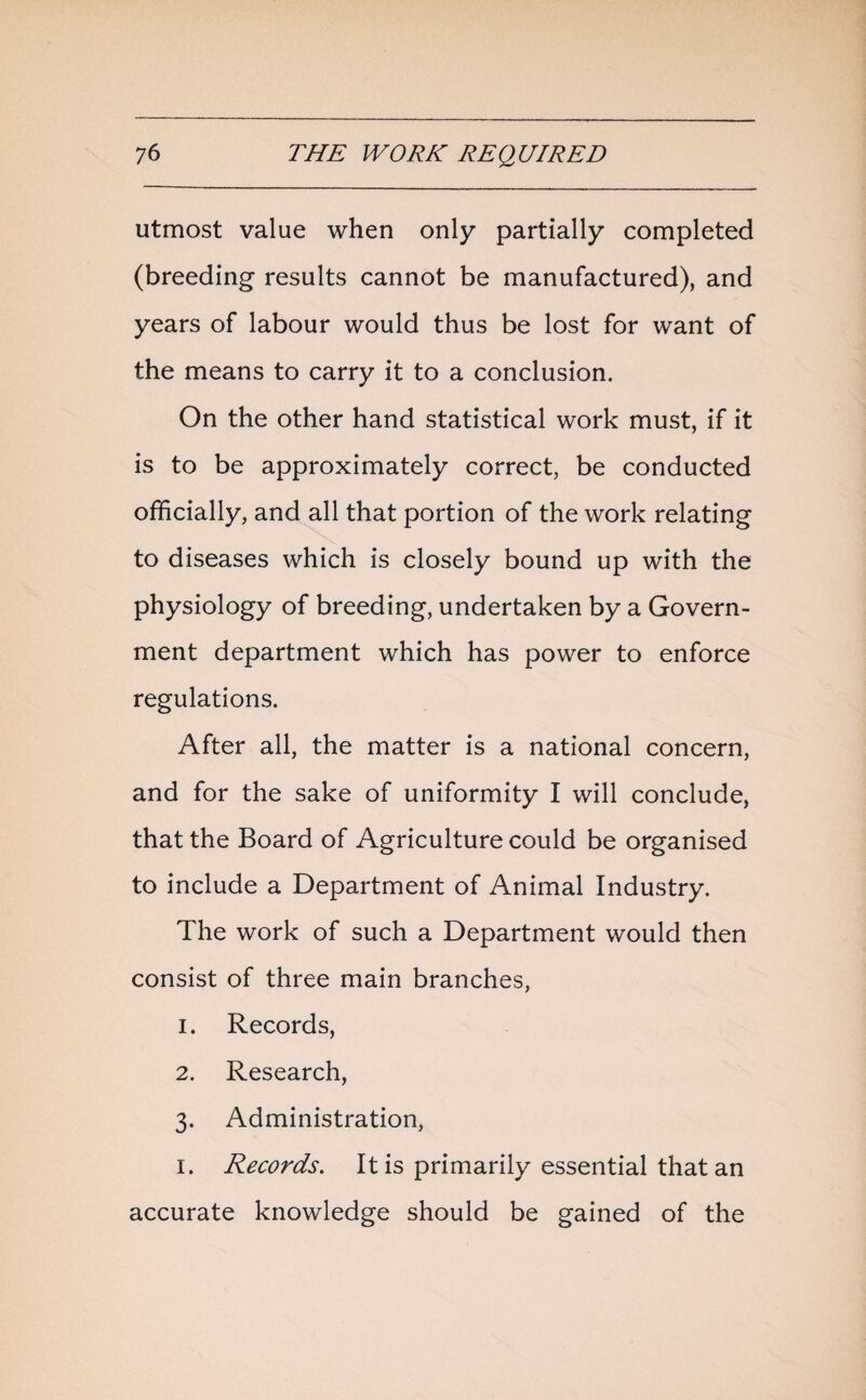 utmost value when only partially completed (breeding results cannot be manufactured), and years of labour would thus be lost for want of the means to carry it to a conclusion. On the other hand statistical work must, if it is to be approximately correct, be conducted officially, and all that portion of the work relating to diseases which is closely bound up with the physiology of breeding, undertaken by a Govern¬ ment department which has power to enforce regulations. After all, the matter is a national concern, and for the sake of uniformity I will conclude, that the Board of Agriculture could be organised to include a Department of Animal Industry. The work of such a Department would then consist of three main branches, 1. Records, 2. Research, 3. Administration, 1. Records. It is primarily essential that an accurate knowledge should be gained of the