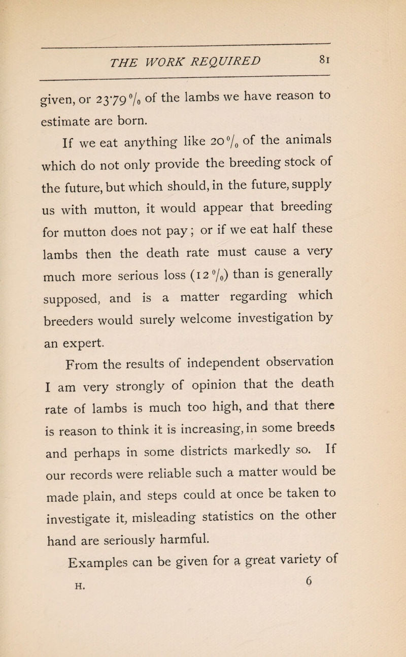 given, or 2379 °/0 of the lambs we have reason to estimate are born. If we eat anything like 2O°/0 of the animals which do not only provide the breeding stock of the future, but which should, in the future, supply us with mutton, it would appear that breeding for mutton does not pay; or if we eat half these lambs then the death rate must cause a very much more serious loss (12 °/0) than is generally supposed, and is a matter regarding which breeders would surely welcome investigation by an expert. From the results of independent observation I am very strongly of opinion that the death rate of lambs is much too high, and that there is reason to think it is increasing, in some breeds and perhaps in some districts markedly so. If our records were reliable such a matter would be made plain, and steps could at once be taken to investigate it, misleading statistics on the other hand are seriously harmful. Examples can be given for a great variety of