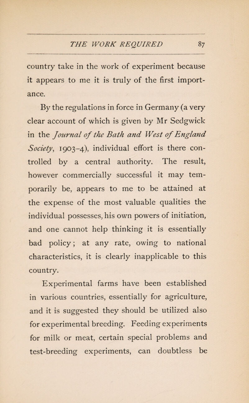 country take in the work of experiment because it appears to me it is truly of the first import¬ ance. By the regulations in force in Germany (a very clear account of which is given by Mr Sedgwick in the Journal of the Bath and West of England Society, 1903-4), individual effort is there con¬ trolled by a central authority. The result, however commercially successful it may tem¬ porarily be, appears to me to be attained at the expense of the most valuable qualities the individual possesses, his own powers of initiation, and one cannot help thinking it is essentially bad policy; at any rate, owing to national characteristics, it is clearly inapplicable to this country. Experimental farms have been established in various countries, essentially for agriculture, and it is suggested they should be utilized also for experimental breeding. Feeding experiments for milk or meat, certain special problems and test-breeding experiments, can doubtless be