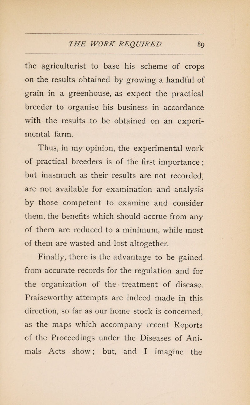 the agriculturist to base his scheme of crops on the results obtained by growing a handful of grain in a greenhouse, as expect the practical breeder to organise his business in accordance with the results to be obtained on an experi¬ mental farm. Thus, in my opinion, the experimental work of practical breeders is of the first importance; but inasmuch as their results are not recorded, are not available for examination and analysis by those competent to examine and consider them, the benefits which should accrue from any of them are reduced to a minimum, while most of them are wasted and lost altogether. Finally, there is the advantage to be gained from accurate records for the regulation and for the organization of the * treatment of disease. Praiseworthy attempts are indeed made in this direction, so far as our home stock is concerned, as the maps which accompany recent Reports of the Proceedings under the Diseases of Ani¬ mals Acts show; but, and I imagine the