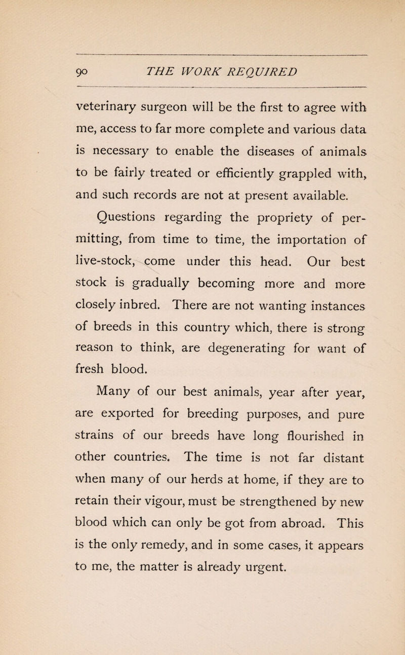 veterinary surgeon will be the first to agree with me, access to far more complete and various data is necessary to enable the diseases of animals to be fairly treated or efficiently grappled with, and such records are not at present available. Questions regarding the propriety of per¬ mitting, from time to time, the importation of live-stock, come under this head. Our best stock is gradually becoming more and more closely inbred. There are not wanting instances of breeds in this country which, there is strong reason to think, are degenerating for want of fresh blood. Many of our best animals, year after year, are exported for breeding purposes, and pure strains of our breeds have long flourished in other countries. The time is not far distant when many of our herds at home, if they are to retain their vigour, must be strengthened by new blood which can only be got from abroad. This is the only remedy, and in some cases, it appears to me, the matter is already urgent.