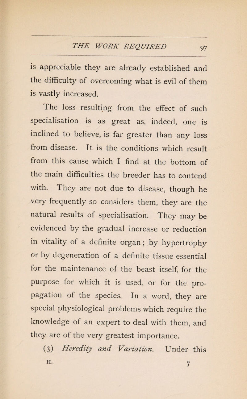 is appreciable they are already established and the difficulty of overcoming what is evil of them is vastly increased. The loss resulting from the effect of such specialisation is as great as, indeed, one is inclined to believe, is far greater than any loss from disease. It is the conditions which result from this cause which I find at the bottom of the main difficulties the breeder has to contend with. They are not due to disease, though he very frequently so considers them, they are the natural results of specialisation. They may be evidenced by the gradual increase or reduction in vitality of a definite organ; by hypertrophy or by degeneration of a definite tissue essential for the maintenance of the beast itself, for the purpose for which it is used, or for the pro¬ pagation of the species. In a word, they are special physiological problems which require the knowledge of an expert to deal with them, and they are of the very greatest importance. (3) Heredity and Variation. Under this H. 7