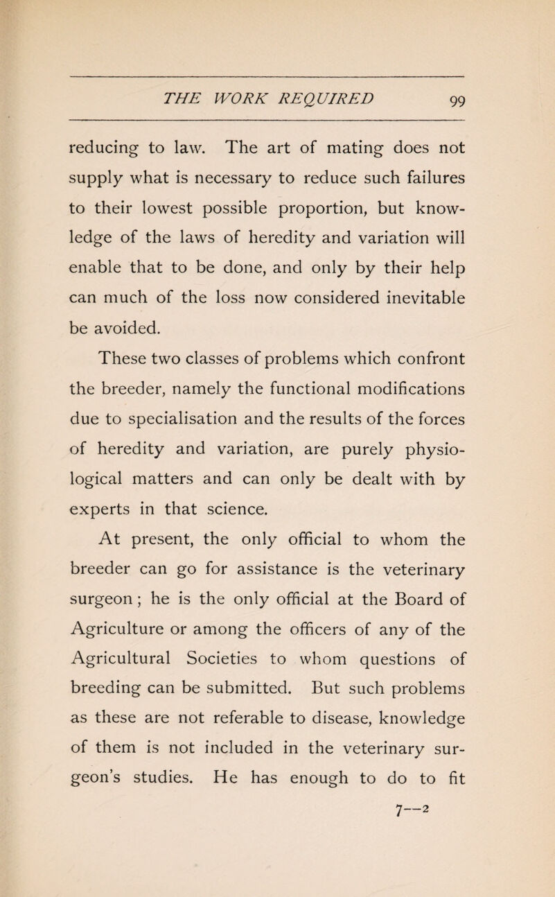reducing to law. The art of mating does not supply what is necessary to reduce such failures to their lowest possible proportion, but know¬ ledge of the laws of heredity and variation will enable that to be done, and only by their help can much of the loss now considered inevitable be avoided. These two classes of problems which confront the breeder, namely the functional modifications due to specialisation and the results of the forces of heredity and variation, are purely physio¬ logical matters and can only be dealt with by experts in that science. At present, the only official to whom the breeder can go for assistance is the veterinary surgeon; he is the only official at the Board of Agriculture or among the officers of any of the Agricultural Societies to whom questions of breeding can be submitted. But such problems as these are not referable to disease, knowledge of them is not included in the veterinary sur¬ geon’s studies. He has enough to do to fit 7—2