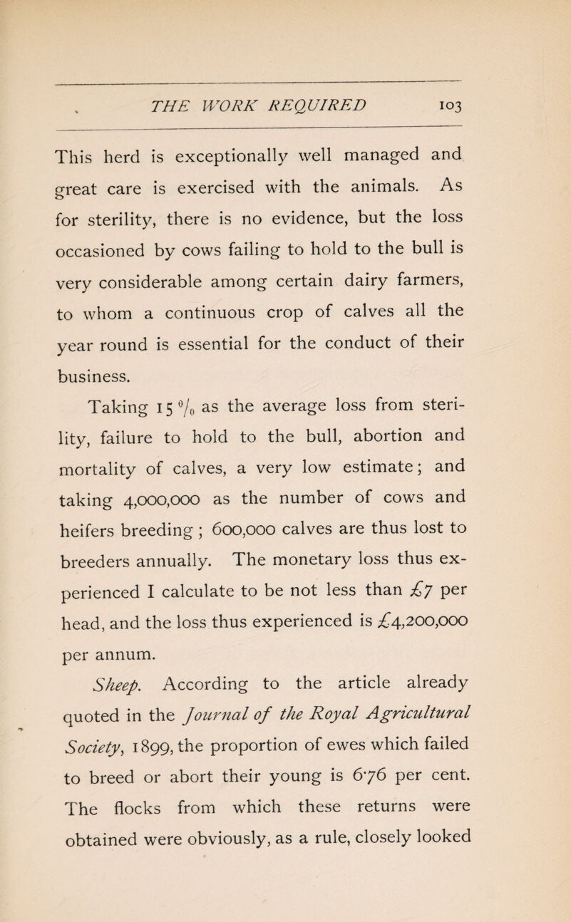 This herd is exceptionally well managed and great care is exercised with the animals. As for sterility, there is no evidence, but the loss occasioned by cows failing to hold to the bull is very considerable among certain dairy farmers, to whom a continuous crop of calves all the year round is essential for the conduct of their business. Taking 15 °/0 as the average loss from steri¬ lity, failure to hold to the bull, abortion and mortality of calves, a very low estimate; and taking 4,000,000 as the number of cows and heifers breeding ; 600,000 calves are thus lost to breeders annually. The monetary loss thus ex¬ perienced I calculate to be not less than £7 per head, and the loss thus experienced is £4,200,000 per annum. Sheep. According to the article already quoted in the Journal of the Royal Agricultural Society, 1899, the proportion of ewes which failed to breed or abort their young is 676 per cent. The flocks from which these returns were obtained were obviously, as a rule, closely looked