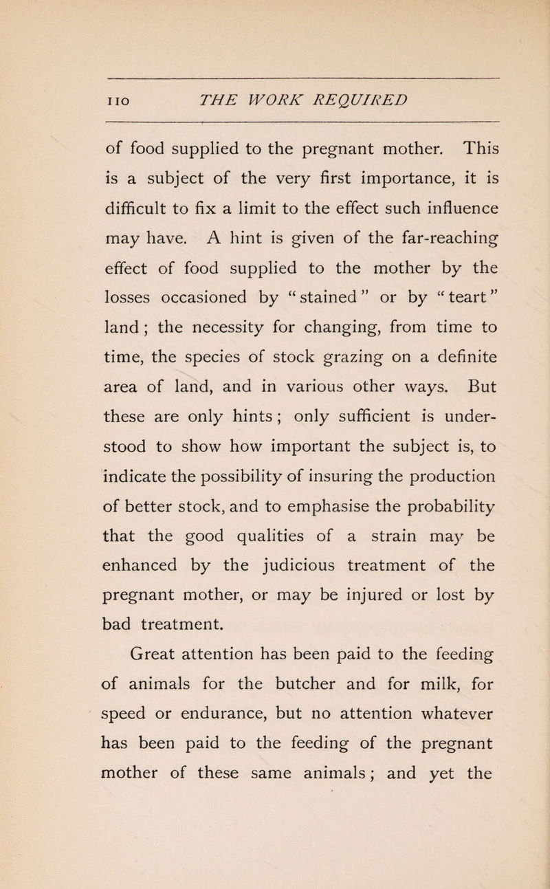 of food supplied to the pregnant mother. This is a subject of the very first importance, it is difficult to fix a limit to the effect such influence may have. A hint is given of the far-reaching effect of food supplied to the mother by the losses occasioned by “ stained ” or by “ teart ” land ; the necessity for changing, from time to time, the species of stock grazing on a definite area of land, and in various other ways. But these are only hints; only sufficient is under¬ stood to show how important the subject is, to indicate the possibility of insuring the production of better stock, and to emphasise the probability that the good qualities of a strain may be enhanced by the judicious treatment of the pregnant mother, or may be injured or lost by bad treatment. Great attention has been paid to the feeding of animals for the butcher and for milk, for speed or endurance, but no attention whatever has been paid to the feeding of the pregnant mother of these same animals; and yet the