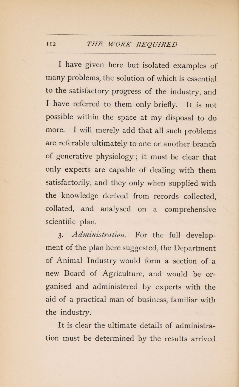 I have given here but isolated examples of many problems, the solution of which is essential to the satisfactory progress of the industry, and I have referred to them only briefly. It is not possible within the space at my disposal to do more. I will merely add that all such problems are referable ultimately to one or another branch of generative physiology; it must be clear that only experts are capable of dealing with them satisfactorily, and they only when supplied with the knowledge derived from records collected, collated, and analysed on a comprehensive scientific plan. 3. Administration. For the full develop¬ ment of the plan here suggested, the Department of Animal Industry would form a section of a new Board of Agriculture, and would be or¬ ganised and administered by experts with the aid of a practical man of business, familiar with the industry. It is clear the ultimate details of administra¬ tion must be determined by the results arrived