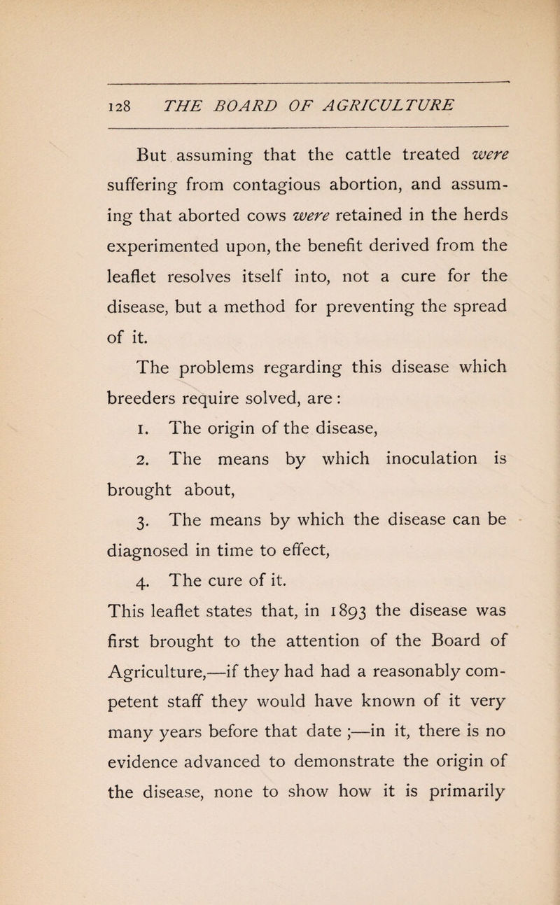 But assuming that the cattle treated were suffering from contagious abortion, and assum¬ ing that aborted cows were retained in the herds experimented upon, the benefit derived from the leaflet resolves itself into, not a cure for the disease, but a method for preventing the spread of it. The problems regarding this disease which breeders require solved, are: 1. The origin of the disease, 2. The means by which inoculation is brought about, 3. The means by which the disease can be diagnosed in time to effect, 4. The cure of it. This leaflet states that, in 1893 the disease was first brought to the attention of the Board of Agriculture,—if they had had a reasonably com¬ petent staff they would have known of it very many years before that date ;—in it, there is no evidence advanced to demonstrate the origin of the disease, none to show how it is primarily