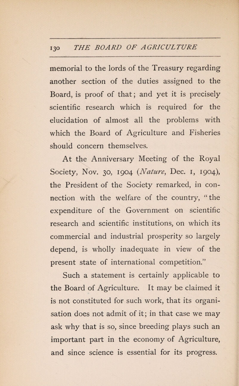 13° memorial to the lords of the Treasury regarding another section of the duties assigned to the Board, is proof of that; and yet it is precisely scientific research which is required for the elucidation of almost all the problems with which the Board of Agriculture and Fisheries should concern themselves. At the Anniversary Meeting of the Royal Society, Nov. 30, 1904 (Nature, Dec. 1, 1904), the President of the Society remarked, in con¬ nection with the welfare of the country, “the expenditure of the Government on scientific research and scientific institutions, on which its commercial and industrial prosperity so largely depend, is wholly inadequate in view of the present state of international competition.” Such a statement is certainly applicable to the Board of Agriculture. It may be claimed it is not constituted for such work, that its organi¬ sation does not admit of it; in that case we may ask why that is so, since breeding plays such an important part in the economy of Agriculture, and since science is essential for its progress.