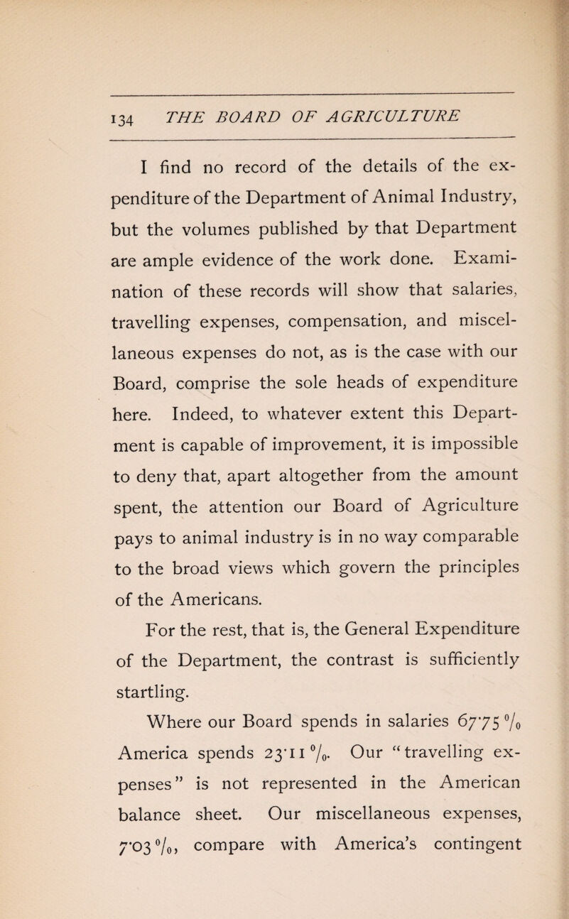 I find no record of the details of the ex¬ penditure of the Department of Animal Industry, but the volumes published by that Department are ample evidence of the work done. Exami¬ nation of these records will show that salaries, travelling expenses, compensation, and miscel¬ laneous expenses do not, as is the case with our Board, comprise the sole heads of expenditure here. Indeed, to whatever extent this Depart¬ ment is capable of improvement, it is impossible to deny that, apart altogether from the amount spent, the attention our Board of Agriculture pays to animal industry is in no way comparable to the broad views which govern the principles of the Americans. For the rest, that is, the General Expenditure of the Department, the contrast is sufficiently startling. Where our Board spends in salaries 6775 °/o America spends 23*11 °/0. Our “travelling ex¬ penses” is not represented in the American balance sheet. Our miscellaneous expenses, 7*03 °/o> compare with America’s contingent