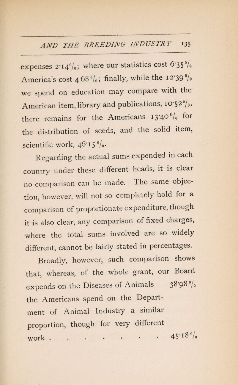 expenses 2*14°/05 where our statistics cost 6*35% America’s cost 4*68 °/0; finally, while the 12 39 fo we spend on education may compare with the American item, library and publications, 10*52%, there remains for the Americans I3’40°/o for the distribution of seeds, and the solid item, scientific work, 46*15 °/o- Regarding the actual sums expended in each country under these different heads, it is clear no comparison can be made. The same objec¬ tion, however, will not so completely hold for a comparison of proportionate expenditure, though it is also clear, any comparison of fixed charges, where the total sums involved are so widely different, cannot be fairly stated in percentages. Broadly, however, such comparison shows that, whereas, of the whole grant, our Board expends on the Diseases of Animals 38-98 % the Americans spend on the Depart¬ ment of Animal Industry a similar proportion, though for very different work . . • • • • * 45 l% /o