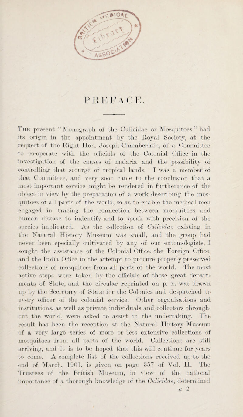 PREFACE. The present £ ‘ Monograph of the Culicidae or Mosquitoes ’ had its origin in the appointment by the Royal Society, at the request of the Right Hon. Joseph Chamberlain, of a Committee to co-operate with the officials of the Colonial Office in the investigation of the causes of malaria and the possibility of controlling that scourge of tropical lands. I was a member of that Committee, and very soon came to the conclusion that a most important service might be rendered in furtherance of the object in view by the preparation of a work describing the mos¬ quitoes of all parts of the world, so as to enable the medical men engaged in tracing the connection between mosquitoes and human disease to indentify and to speak with precision of the species implicated. As the collection of Culicidae existing in the Natural History Museum was small, and the group had never been specially cultivated by any of our entomologists, I sought the assistance of the Colonial Office, the Foreign Office, and the India Office in the attempt to procure properly preserved collections of mosquitoes from all parts of the world. The most active steps were taken by the officials of those great depart¬ ments of State, and the circular reprinted on p. x. was drawn up by the Secretary of State for the Colonies and despatched to every officer of the colonial service. Other organisations and institutions, as well as private individuals and collectors through¬ out the world, were asked to assist in the undertaking. The result has been the reception at the Natural History Museum of a very large series of more or less extensive collections of mosquitoes from all parts of the world. Collections are still arriving, and it is to be hoped that this will continue for years to come. A complete list of the collections received up to the end of March, 1901, is given on page 357 of Yol. II. The Trustees of the British Museum, in view of the national importance of a thorough knowledge of the Culicidae, determined