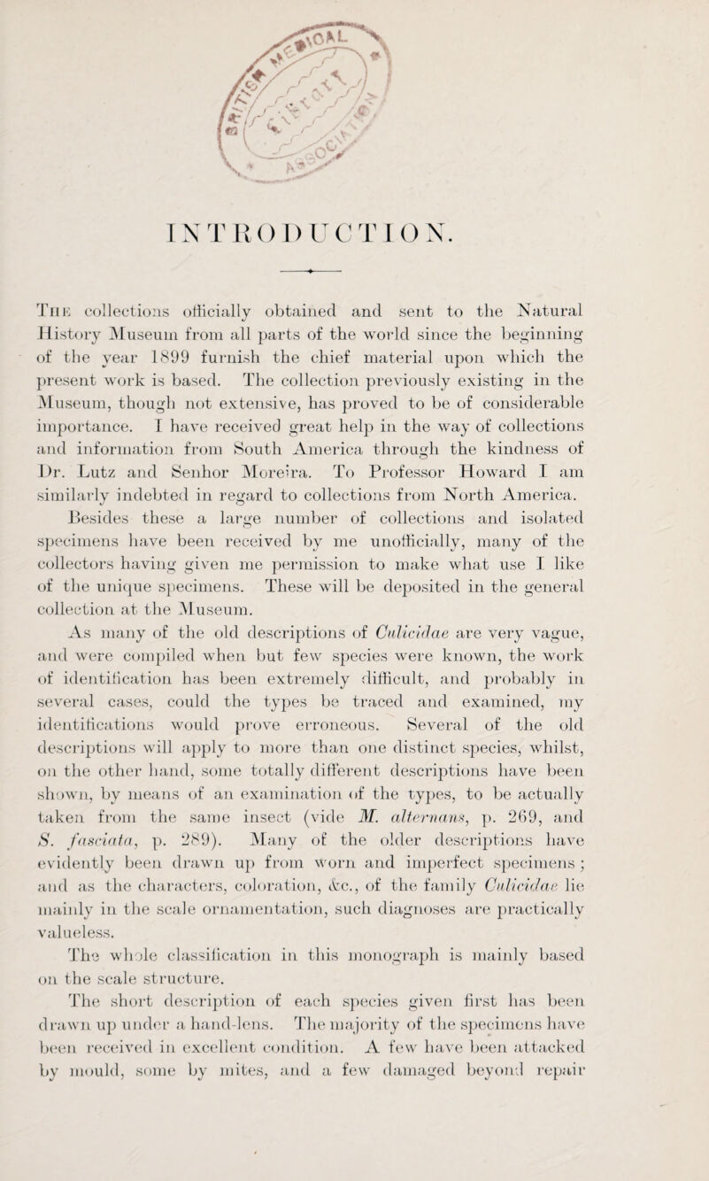 INTRODUCTION. The collections officially obtained and sent to the Natural History Museum from all parts of the world since the beginning of the year 1899 furnish the chief material upon which the present work is based. The collection previously existing in the Museum, though not extensive, has proved to be of considerable importance. I have received great help in the way of collections and information from South America through the kindness of Dr. Lutz and Senhor Moreira. To Professor Howard I am similarly indebted in regard to collections from North America. Besides these a large number of collections and isolated specimens have been received by me unofficially, many of the collectors having given me permission to make what use I like of the unique specimens. These will be deposited in the general collection at the Museum. As many of the old descriptions of Culicidae are very vague, and were compiled when but few species were known, the work of identification has been extremely difficult, and probably in several cases, could the types be traced and examined, ray identifications would prove erroneous. Several of the old descriptions will apply to more than one distinct species, whilst, on the other hand, some totally different descriptions have been shown, by means of an examination of the types, to be actually taken from the same insect (vide M. alternans, p. 269, and S. fnsciata, p. 289). Many of the older descriptions have evidently been drawn up from worn and imperfect specimens ; and as the characters, coloration, etc., of the family Culicidae lie mainly in the scale ornamentation, such diagnoses are practically valueless. The whole classification in this monograph is mainly based on the scale structure. The short description of each species given first has been drawn up under a hand-lens. The majority of the specimens have been received in excellent condition. A few have been attacked by mould, some by mites, and a few damaged beyond repair