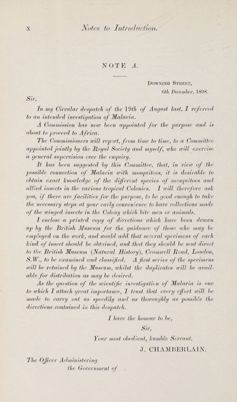 NOTE A. Downing Street, 6th December, 1898. Sir, In my Circular despatch of the 19/A of August last, I referred to an intended investigation of Malaria. A Commission has now been appointed for the purpose and is about to proceed to Africa. The Commissioners will report, from time to time, to a Committee appointed jointly by the Royal Society and myself, who will exercise a general supervision over the enquiry. It has been suggested by this Committee, that, in view of the possible connection of Malaria with mosquitoes, it is desirable to obtain exact knowledge of the different species of mosquitoes and allied insects in the various tropical Colonies. I will therefore ash you, if there are facilities for the purpose, to be good enough to tale the necessary steps at your early convenience to have collections made of the winged insects in the Colony which bite men or animals. I enclose a printed copy of directions which have been drawn up by the British Museum for the guidance of those who may be employed on the work, and would add that several specimens of each hind of insect should be obtained, and that they should be sent direct to the British Museum (Natural History), Cromwell Road, London, S. W., to be examined and classified. A first series of the specimens will be retained by the Museum, whilst the duplicates will be avail¬ able for distribution as may be desired. As the question of the scientific investigation of Malaria is one to which I attach great importance, I trust that, every effort will be made to carry out as speedily and as thoroughly as possible the directions contained in this despatch. I have the honour to be, Sir, Your most obedient, humble Servant, J. CHAMBERLAIN. The Officer Administering the Government of ,