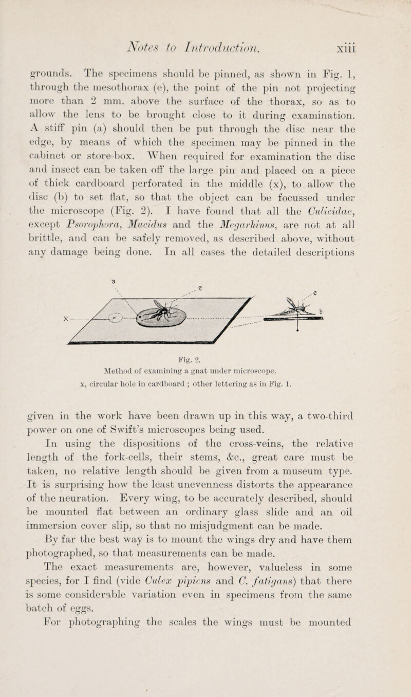 grounds. The specimens should be pinned, as shown in Fig. 1, tli rough the mesothorax (e), the point of the pin not projecting more than 2 mm. above the surface of the thorax, so as to allow the lens to be brought close to it during examination. A stilt pin (a) should then be put through the disc near the edge, by means of which the specimen may be pinned in the cabinet or store-box. A\ hen required for examination the disc and insect can be taken oft' the large pin and placed on a piece of thick cardboard perforated in the middle (x), to allow the disc (b) to set flat, so that the object can be focussed under the microscope (Fig. 2). I have found that all the Culicidae, except Psorophora, Mucidus and the Megarhinus, are not at all brittle, and can be safely removed, as described above, without any damage being done. In all cases the detailed descriptions 3 Fig. 2. Method of examining a gnat under microscope, x, circular hole in cardboard ; other lettering as in Fig. 1. given in the work have been drawn up in this way, a two-third power on one of Swift’s microscopes being used. In using the dispositions of the cross-veins, the relative length of the fork-cells, their stems, &c., great care must be taken, no relative length should be given from a museum type. It is surprising how the least unevenness distorts the appearance of the neuration. Every wing, to be accurately described, should be mounted flat between an ordinary glass slide and an oil immersion cover slip, so that no misjudgment can be made. By far the best way is to mount the wings dry and have them photographed, so that measurements can be made. The exact measurements are, however, valueless in some species, for I find (vide Culex pijpicns and C. fatigans) that there is some considerable variation even in specimens from the same batch of eggs. For photographing the scales the wings must be mounted