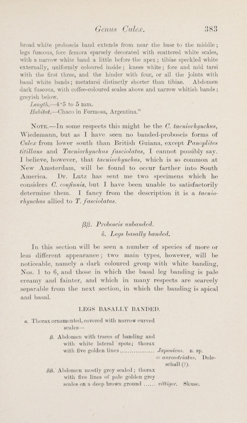 broad white proboscis band extends from near the base to the middle ; legs fuscous, fore femora sparsely decorated with scattered white scales, with a narrow white band a little before the apex; tibiae speckled white externally, uniformly coloured inside ; knees white ; fore and mid tarsi with the first three, and the hinder with four, or all the joints with basal white bands; metatarsi distinctly shorter than tibiae. Abdomen dark fuscous, with coffee-coloured scales above and narrow whitish bands; greyish below. Length.—4’5 to 5 mm. Habitat.—Chaco in Formosa, Argentina,” Note.—In some respects this might be the C. taeniorhynchus, Wiedemann, but as I have seen no banded-proboscis forms of Culex from lower south than British Guiana, except Panoplites titillans and Taeniorhynchus fasciolatus, I cannot possibly say. I believe, however, that taeniorhynchus, which is so common at New Amsterdam, will be found to occur farther into South America. l)r. Lutz has sent me twTo specimens which he considers C. conjinnis, but I have been unable to satisfactorily determine them. I fancy from the description it is a taenio¬ rhynchus allied to T. fasciolatus. /3/3. Proboscis unhanded. 8. Legs basalt y banded. In this section will be seen a number of species of more or less different appearance; two main- types, however, will be noticeable, namely a dark coloured group with white banding, Nos. 1 to 6, and those in which the basal leg banding is pale creamy and fainter, and which in many respects are scarcely separable from the next section, in which the banding is apical and basal. LEGS BASALLY BANDED. a. Thorax ornamented, covered with narrow curved scales— 13. Abdomen with traces of banding and with white lateral spots; thorax with five golden lines. Japonieus. n. sp. = aureostriatus. Dole- schall (?). £/3. Abdomen mostly grey scaled ; thorax with five lines of pale golden grey scales on a deep brown ground. vittiger. Skusc.