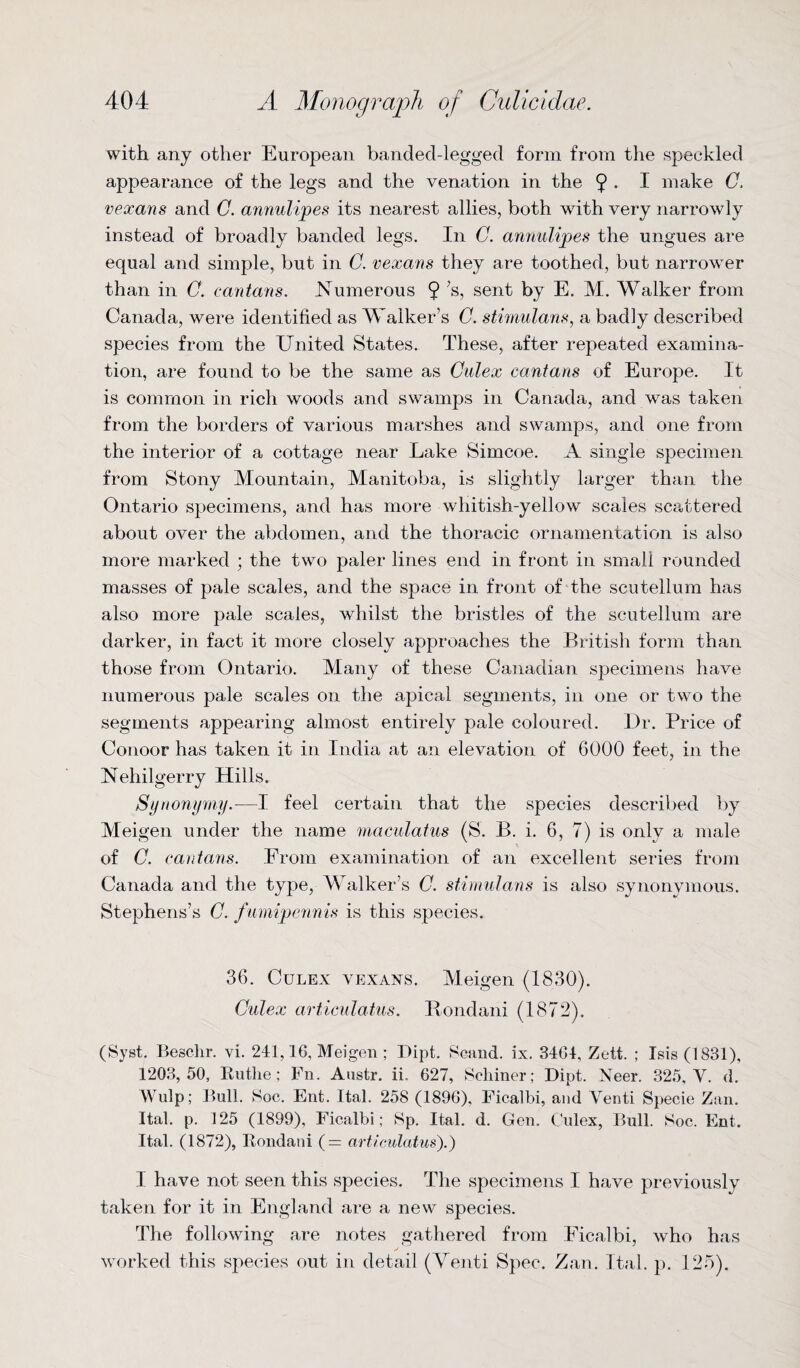 with any other European banded-legged form from the speckled appearance of the legs and the venation in the 9 • I make C. vexans and C. annulipes its nearest allies, both with very narrowly instead of broadly banded legs. In C. annulipes the ungues are equal and simple, but in C. vexans they are toothed, but narrower than in C. cantans. Numerous 9 X sent hy E. M. Walker from Canada, were identified as Walker’s C. stimulans, a badly described species from the United States. These, after repeated examina¬ tion, are found to be the same as Culex cantans of Europe. It is common in rich woods and swamps in Canada, and was taken from the borders of various marshes and swamps, and one from the interior of a cottage near Lake Simcoe. A single specimen from Stony Mountain, Manitoba, is slightly larger than the Ontario specimens, and has more whitish-yellow scales scattered about over the abdomen, and the thoracic ornamentation is also more marked ; the two paler lines end in front in small rounded masses of pale scales, and the space in front of the scutellum has also more pale scales, whilst the bristles of the scutellum are darker, in fact it more closely approaches the British form than those from Ontario. Many of these Canadian specimens have numerous pale scales on the apical segments, in one or two the segments appearing almost entirely pale coloured. Dr. Price of Conoor has taken it in India at an elevation of 6000 feet, in the Nehilgerry Hills. Synonymy.—I feel certain that the species described by Meigen under the name maculatus (S. B. i. 6, 7) is only a male of C. cantans. From examination of an excellent series from Canada and the type, Walker’s C. stimulans is also synonymous. Stephens’s C. fumipennis is this species. 36. Culex vexans. Meigen (1830). Culex articulatus. Bondani (1872). (Syst. Besclir. vi. 241,16, Meigen ; Dipt. Scand. ix. 34G4, Zett. ; Isis (1831), 1203,50, Rutlie; Fn. Austr. ii. 627, Scliiner; Dipt. Neer. 325, Y. d. Wulp; Bull. Soc. Ent. Ital. 258 (1896), Ficalbi, and Yenti Specie Zan. Ital. p. 125 (1899), Ficalbi; Sp. Ital. d. Gen. Culex, Bull. Soc. Ent. Ital. (1872), Rondani (= articulatus).) I have not seen this species. The specimens I have previously taken for it in England are a new species. The following are notes gathered from Ficalbi, who has worked this species out in detail (Yenti Spec. Zan. Ital. p. 125).