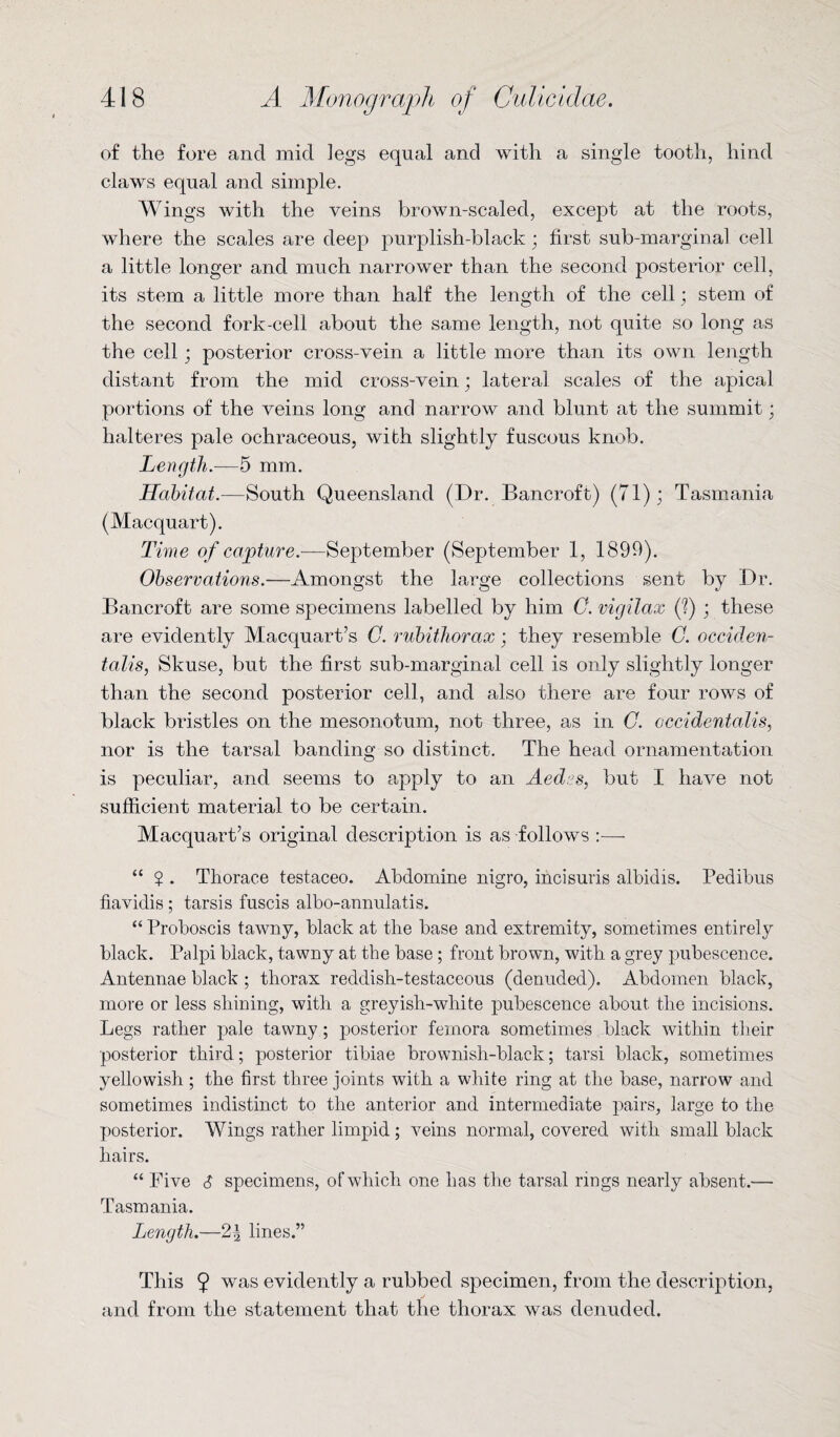 of the fore and mid legs equal and with a single tooth, hind claws equal and simple. AVings with the veins brown-scaled, except at the roots, where the scales are deep purplish-black; first sub-marginal cell a little longer and much narrower than the second posterior cell, its stem a little more than half the length of the cell; stem of the second fork-cell about the same length, not quite so long as the cell; posterior cross-vein a little more than its own length distant from the mid cross-vein; lateral scales of the apical portions of the veins long and narrow and blunt at the summit; halteres pale ochraceous, with slightly fuscous knob. Length.—5 mm. Habitat.—South Queensland (Dr. Bancroft) (71); Tasmania (Macquart). Time of capture.—September (September 1, 1899). Observations.—Amongst the large collections sent by Dr. Bancroft are some specimens labelled by him 0. vigilax (?) ; these are evidently Macquart’s C. rubithorax; they resemble C. occiden¬ talism Skuse, but the first sub-marginal cell is only slightly longer than the second posterior cell, and also there are four rows of black bristles on the mesonotum, not three, as in G. occidentalism nor is the tarsal banding so distinct. The head ornamentation is peculiar, and seems to apply to an Aedes, but I have not sufficient material to be certain. Macquart’s original description is as follows :— “ ? . Thorace testaceo. Abdomine nigro, incisuris albidis. Pedibus fiavidis; tarsis fuscis albo-annulatis. “ Proboscis tawny, black at the base and extremity, sometimes entirely black. Palpi black, tawny at the base; front brown, with a grey pubescence. Antennae black ; thorax reddish-testaceous (denuded). Abdomen black, more or less shining, with a greyish-white pubescence about the incisions. Legs rather pale tawny ; posterior femora sometimes black within their posterior third; posterior tibiae brownish-black; tarsi black, sometimes yellowish ; the first three joints with a white ring at the base, narrow and sometimes indistinct to the anterior and intermediate pairs, large to the posterior. Wings rather limpid; veins normal, covered with small black hairs. “ Five 6 specimens, of which one has the tarsal rings nearly absent.— Tasmania. Length.—lines.” This $ was evidently a rubbed specimen, from the description, and from the statement that the thorax was denuded.