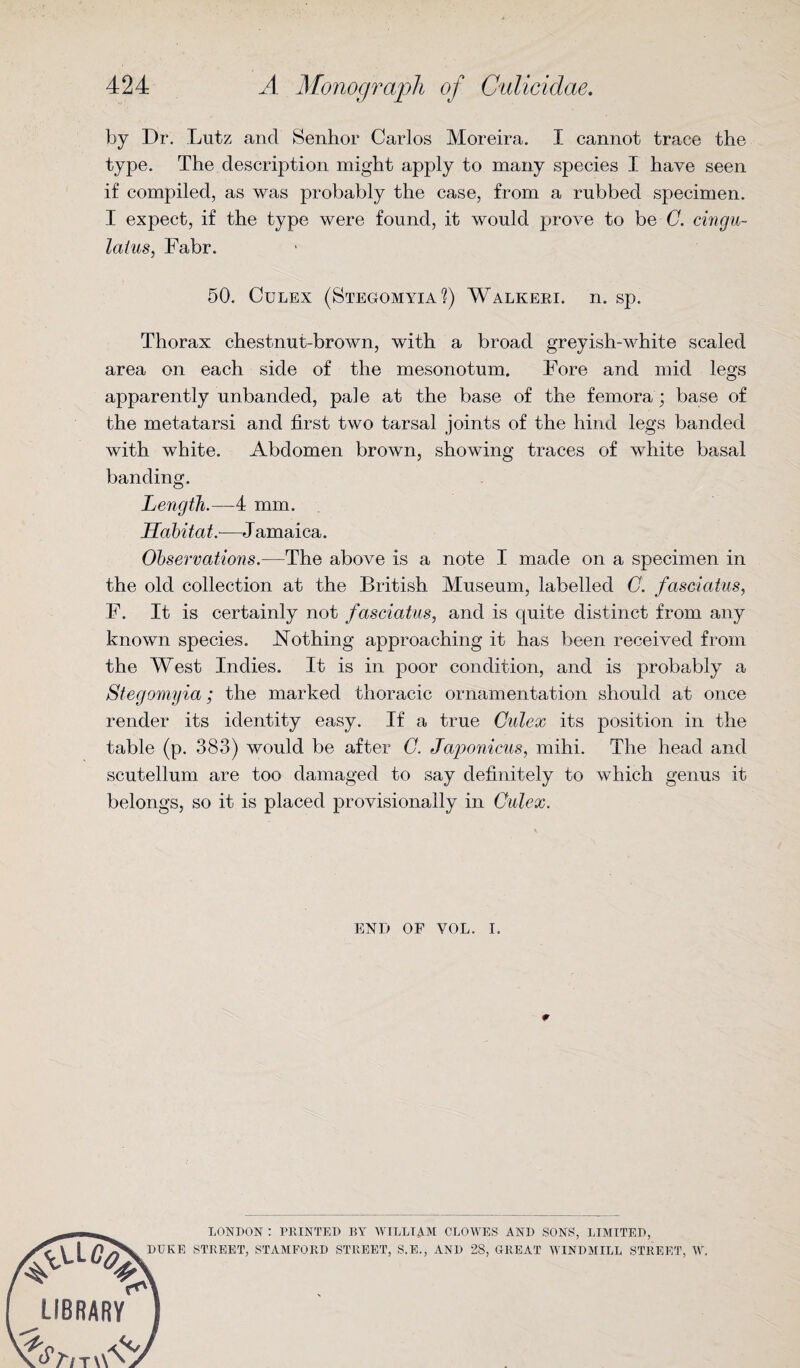 by Dr. Lutz and Senhor Carlos Moreira. I cannot trace the type. The description might apply to many species I have seen if compiled, as was probably the case, from a rubbed specimen. I expect, if the type were found, it would prove to be C. cingu- laius, Fabr. 50. Culex (Stegomyia?) Walkeri. n. sp. Thorax chestnut-brown, with a broad greyish-white scaled area on each side of the mesonotum. Fore and mid legs apparently unbanded, pale at the base of the femora ; base of the metatarsi and first two tarsal joints of the hind legs banded with white. Abdomen brown, showing traces of white basal banding. Length.—4 mm. Habitat.—Jamaica. Observations.—The above is a note I made on a specimen in the old collection at the British Museum, labelled 0. faseiatus, F. It is certainly not faseiatus, and is quite distinct from any known species. Nothing approaching it has been received from the West Indies. It is in poor condition, and is probably a Stegomyia; the marked thoracic ornamentation should at once render its identity easy. If a true Culex its position in the table (p. 383) would be after C. Japonicus, mihi. The head and scutellum are too damaged to say definitely to which genus it belongs, so it is placed provisionally in Culex. END OF VOL. i. r LONDON : PRINTED BY WILLIAM CLOWES AND SONS, LIMITED, DUKE STREET, STAMFORD STREET, S.E., AND 28, GREAT WINDMILL STREET, W. LIBRARY