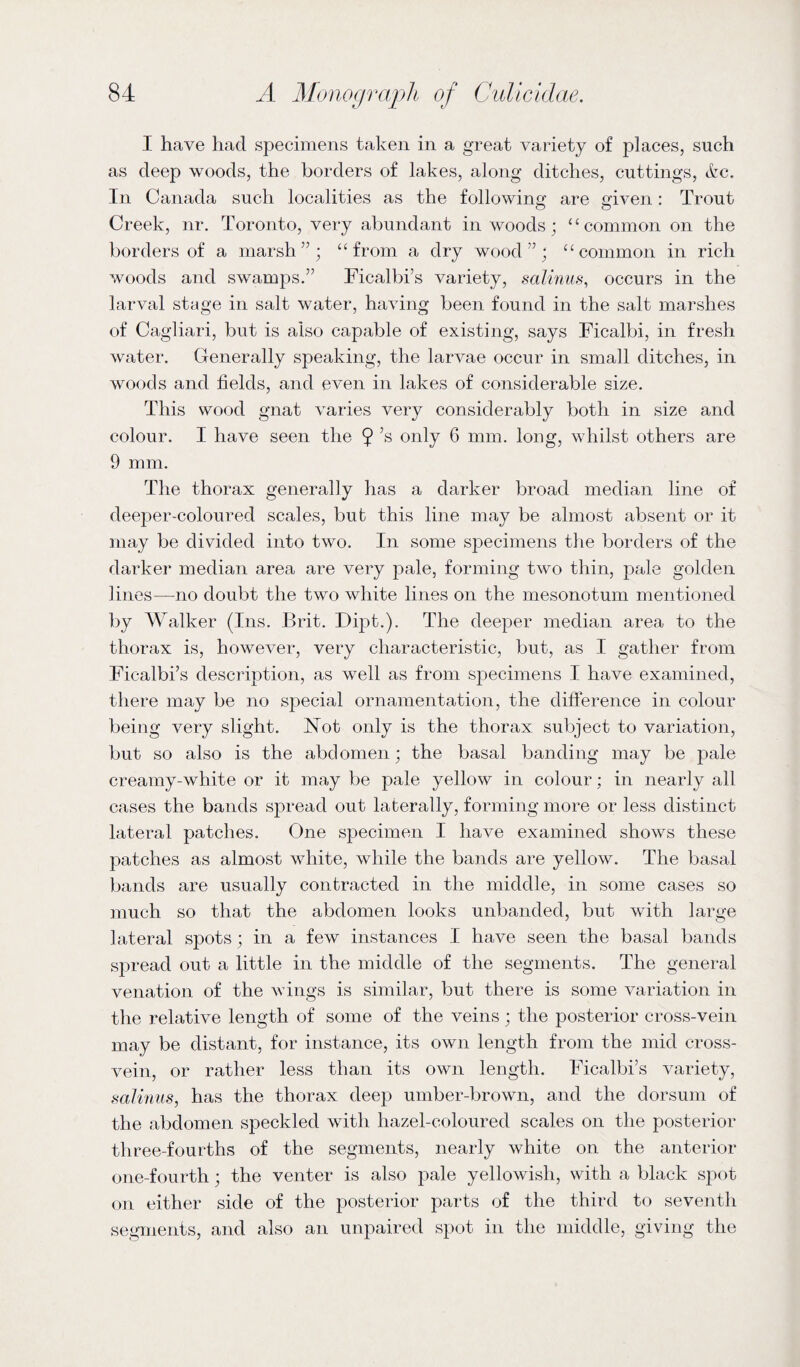 I have had specimens taken in a great variety of places, such as deep woods, the borders of lakes, along ditches, cuttings, &c. In Canada such localities as the following are given: Trout Creek, nr. Toronto, very abundant in woods; “common on the borders of a marsh”; “from a dry wood”; “common in rich woods and swamps.” Ficalbrs variety, salinus, occurs in the larval stage in salt water, having been found in the salt marshes of Cagliari, but is also capable of existing, says Ficalbi, in fresh water. Generally speaking, the larvae occur in small ditches, in woods and fields, and even in lakes of considerable size. This wood gnat varies very considerably both in size and colour. I have seen the 9’s only 6 mm. long, whilst others are 9 mm. The thorax generally has a darker broad median line of deeper-coloured scales, but this line may be almost absent or it may be divided into two. In some specimens the borders of the darker median area are very pale, forming two thin, pale golden lines—no doubt the two white lines on the mesonotum mentioned by Walker (Ins. Brit. Dipt.). The deeper median area to the thorax is, however, very characteristic, but, as I gather from Fic-albi’s description, as well as from specimens I have examined, there may be no special ornamentation, the difference in colour being very slight. Not only is the thorax subject to variation, but so also is the abdomen; the basal banding may be pale creamy-white or it may be pale yellow in colour; in nearly all cases the bands spread out laterally, forming more or less distinct lateral patches. One specimen I have examined shows these patches as almost white, while the bands are yellow. The basal bands are usually contracted in the middle, in some cases so much so that the abdomen looks unbanded, but with large lateral spots; in a few instances I have seen the basal bands spread out a little in the middle of the segments. The general venation of the wings is similar, but there is some variation in the relative length of some of the veins; the posterior cross-vein may be distant, for instance, its own length from the mid cross¬ vein, or rather less than its own length. Ficalbi’s variety, salinus, has the thorax deep umber-brown, and the dorsum of the abdomen speckled with hazel-coloured scales on the posterior three-fourths of the segments, nearly white on the anterior one-fourth; the venter is also pale yellowish, with a black spot on either side of the posterior parts of the third to seventh segments, and also an unpaired spot in the middle, giving the