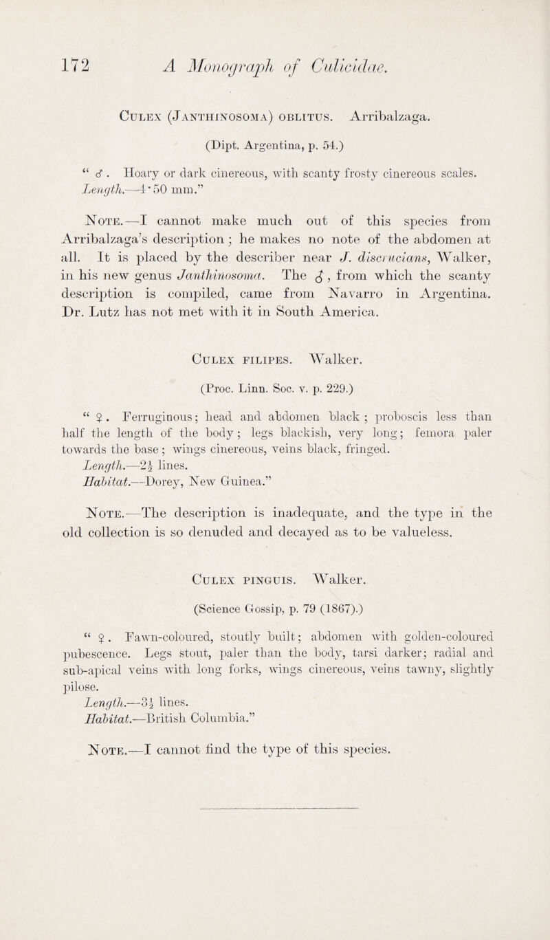 Culex (Janthinosoma) obutus. Arribalzaga. (Dipt. Argentina, p. 54.) “ cT . Hoary or dark cinereous, with scanty frosty cinereous scales. Length.—-4'50 mm.” Note.—I cannot make much out of this species from Arribalzaga’s description; he makes no note of the abdomen at all. It is placed by the describer near J. discrucians, Walker, in his new genus Janthinosoma. The £, from which the scanty description is compiled, came from Navarro in Argentina. Dr. Lutz has not met with it in South America. Culex filipes. Walker. (Proc. Linn. Soc. v. p. 229.) “ ?. Ferruginous; head and abdomen black; proboscis less than half the length of the body ; legs blackish, very long; femora paler towards the base ; wings cinereous, veins black, fringed. Length.—2\ lines. Habitat.—Dorey, New Guinea.” Note.—The description is inadequate, and the type in the old collection is so denuded and decayed as to be valueless. Culex pinguis, Walker. (Science Gossip, p. 79 (1867).) “ $ . Fawn-coloured, stoutly built; abdomen with golden-coloured pubescence. Legs stout, paler than the body, tarsi darker; radial and sub-apical veins with long forks, wings cinereous, veins tawny, slightly pilose. Length.—3 5 lines. Habitat.—British Columbia.” Note.—I cannot find the type of this species.