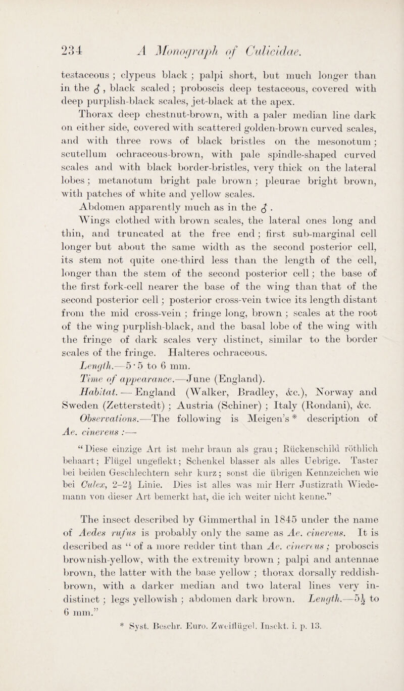 testaceous ; clypeus black ; palpi short, but much longer than in the £ , black scaled ; proboscis deep testaceous, covered with deep purplish-black scales, jet-black at the apex. Thorax deep chestnut-brown, with a paler median line dark on either side, covered with scattered golden-brown curved scales, and with three rows of black bristles on the mesonotum; scutellum ochraceous-brown, with pale spindle-shaped curved scales and with black border-bristles, very thick on the lateral lobes; metanotum bright pale brown; pleurae bright brown, with patches of white and yellow scales. Abdomen apparently much as in the £ . Wings clothed with brown scales, the lateral ones long and thin, and truncated at the free end; first sub-marginal cell longer but about the same width as the second posterior cell, its stem not quite one-third less than the length of the cell, longer than the stem of the second posterior cell; the base of the first fork-cell nearer the base of the wing than that of the second posterior cell; posterior cross-vein twice its length distant from the mid cross-vein ; fringe long, brown • scales at the root of the wing purplish-black, and the basal lobe of the wing with the fringe of dark scales very distinct, similar to the border scales of the fringe. Halteres ochraceous. Length.—5-5 to 6 mm. Time of appearance.—June (England). Habitat.-—England (Walker, Bradley, &c.), Norway and Sweden (Zettersteclt) ; Austria (Schiner) ; Italy (Rondani), &c. Observations.—The following is Meigen’s * description of Ae. cinereus :— “ Diese einzige Art ist mehr braun als grau ; Riickenschild rothlich behaart; Fliigel ungeflekt; Schenkel blasser als alles Uebrige. Taster bei beiden Geschlechtern sehr kurz; sonst die librigen Kennzeiclien wie bei Culex, 2-2^ Linie. Dies ist alles was mir Herr Justizrath Wiede¬ mann von dieser Art bemerkt hat, die icli weiter niclit kenne.” The insect described by Gimmerthal in 1845 under the name of Aedes rufus is probably only the same as Ae. cinereus. It is described as “ of a more redder tint than Ae. cinereus ; proboscis brownish-yellow, with the extremity brown ; palpi and antennae brown, the latter with the base yellow ; thorax dorsally reddish- brown, with a darker median and two lateral lines very in¬ distinct ; legs yellowish ; abdomen dark brown. Length.—5.1, to 6 mm.” * Syst. Boschr. Euro. Zweifiiigel. I melt. i. p. 13.